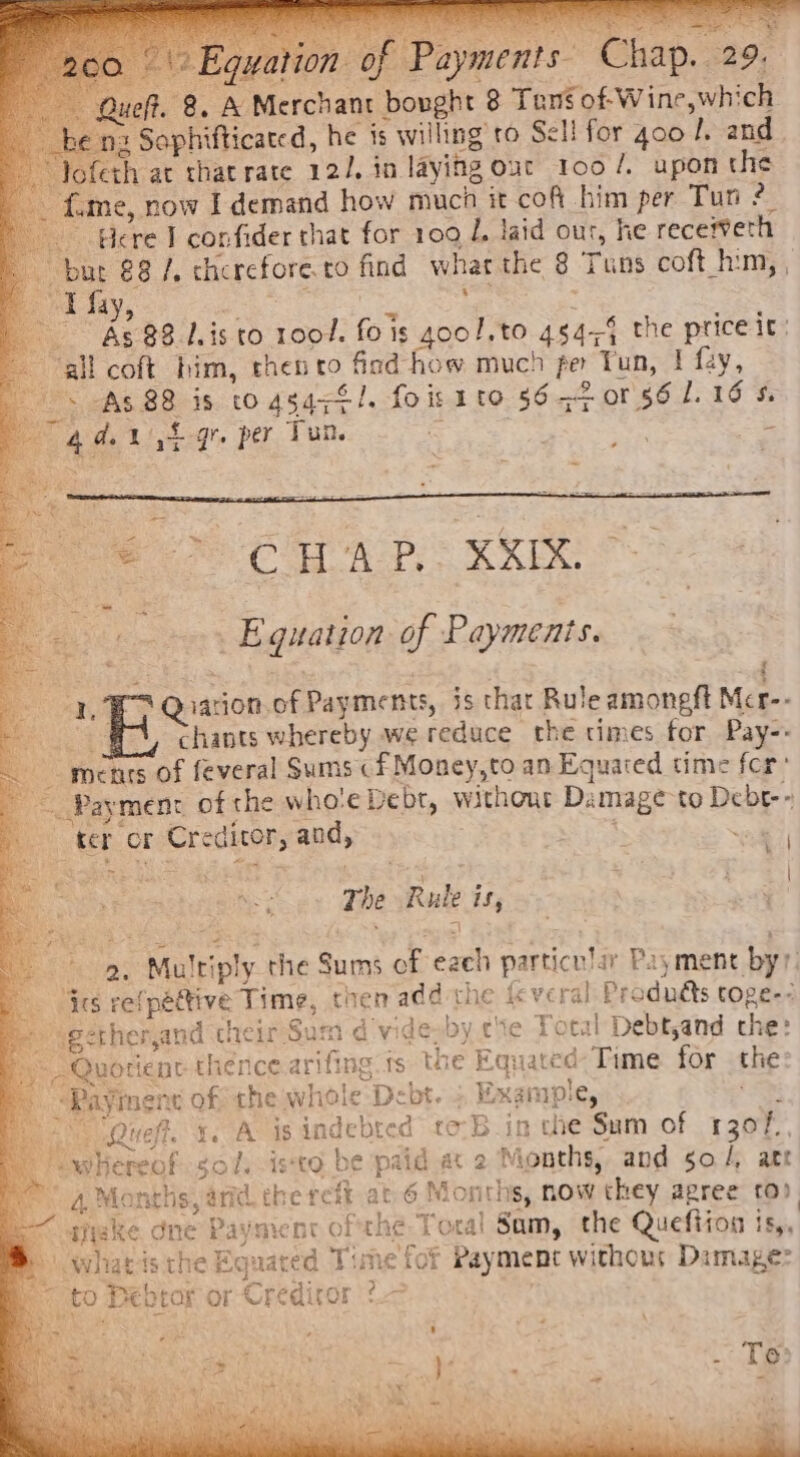 Queft. 8. A Merchant bought 8 Tans. of-Wine,which he nz Saphifticated, he is willing’ to Sell for goo L. and. Jofeth at that rate 12/, in laying out Too /. upon the _ fame, now I demand how muca it cof him per Tun 2 Here I confider that for 109 J, laid our, he recefveth oe €8 /. cherefore.to find what the 8 Tuns coft him, , “J 4 ; Be as : ; te Ae 88 lis to 1001. fois goo!.to 454-4 the price it: all coft him, then to find how much fer Tun, I fay, + As 88 is to 45474/. fois ito 56-2 or 86 1.16 $. 4 de Lh gr per Tun. = . eh ‘ fe go COW AT RAEALS eae | } 3 PERE ase : Pe tie er Eguatzor of Payments. Be | Qiation.of Payments, is thar Rule amoneft Mcr-- ay chants whereby we reduce the times for Pay-- - ments of feveral Sums cf Money,to an Equared time fer ~ Payment of the who'e Debt, without Damage-to Debe-» ter or Creditor, and, Stas i \ += . * The Rule is, 9, Multiply the Sums of each particular Payment by? Bae ta fata ete ret : ; 4 “ics refpéttive Time, then add the ic ve ral Prodnéts toge-- getherand cheir Sum dvide-by ce Total Debt,and che: , Quotient thence arifing fs the Equated Time for the © Payment of the whole Debt. ; Example, ‘Pi i &gt; Queff. x. A is indebted to:B in che Sum of 1307. iwhereof sol. isto be paid a 2 Months, and go /, arr a Months, and the reft at 6 Months, now they agree to) sae . oa \e ¥ : % at 7 : . « oe ° : ~ shake dne Payment ofthe Toral Sam, the Quefiion is, » whatis the Equated Time fof Rayment withous Damage: to Debtor or Credicor o—