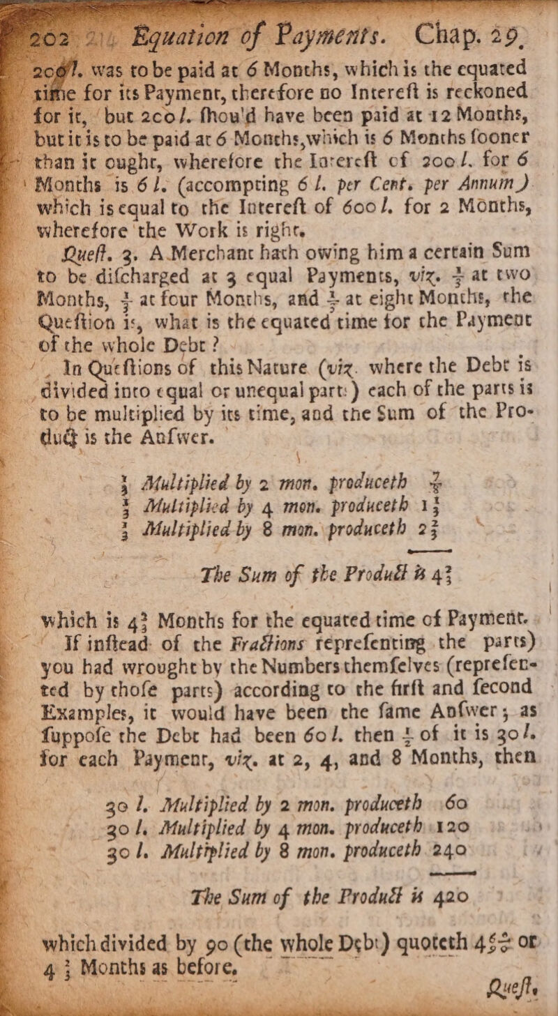 fl. was tobe paid at 6 Months, whichis the equated ne for its Payment, therefore no Intereft is reckoned for it, but 2co/. fhou'd have been paid at 12 Months, butitisto be paid ar 6 Monchs,which is 6 Months fooner an ic ought, wherefore the larercft of 200/. for 6 onths is 61. (accompting 6 /. per Cent. per Annum) which is equal to the Intereft of 600/, for 2 Months, wherefore ‘the Work is right. Bueft. 3. AMerchant hath owing hima certain Sum to be difcharged at 3 equal Payments, viz. 3 at two Months, j-atfour Months, and + at eight Months, the Queftion is, what is the equated time for che Payment ~ of the whole Debt? . } _ /, In Queftions of this Nature (viz. where the Debt is divided inco equal or unequal part: ) each of the parts is to be multiplied by its time, and the Sum of the Pro- Gud} is the Anfwer. | : \ Multiplied by 2 mon. produceth % Multiplied by 4 mon. produceth 15 Multiplied by 8 mon. produceth 25 bees “ASO ad a ep AO et The Sum of the Produdf &amp; 43 _ which is 4? Months for the equated time of Payment. » If inflead: of the Fraétions réprefenting the parts) you had wrought by the Numbersthemfelves (reprefer- ted by thofe parts) according co the firft and fecond Examples, it would have been the fame Anfwer ; as fuppofe the Debr had been Gol. then + of it is go/. for each Payment, viz. at 2, 4, and 8 Months, then  ; } a if ‘ “ k Bt: 30 1, Multiplied by 2 mon. produceth 60 Sh \ad 301, Multiplied by 8 mon. produceth 240 ee The Sum of the Product is 420 4 . which divided by 90(the whole Debt) quoteth 46&gt; or 4} Months as before, we a Ki, Ruch