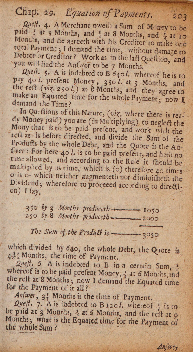 —Cliap: 29. Equation of Pay - Queft. 4. A Merchane oweth aSum of M ey to _ ‘paid 2 at 5 Months, and 2 at 8 Months, and * at 1c - Months, and he azreeth with his Creditor to mike on total Payment ; I demand the time, without damaze to | Debtor or Creditor? Work as in the laft Queflion, and ‘you will fiad the Anfwer tobe 7 Months, &amp; Queft. 5. A is indebred to B 640l. whereof he is (ee Ply 401. prefent Money, 350/. at 3 Months, and — the reft (viz. 2g0/,) at 8 Months, and they agreeta — make an Equated time for the whole Payment; now L demand the Time? | fe a: In Qu:ftions of this Nature, (viz, where there is feg= — dy Money paid) you are (in Multiplying) to negle@ the. Mony that isto be pid prefear, and work wich the - ~ tefl as is before direéted, and divide the Sum of the — Produéts. by the whole Debr, and the Quote isthe An- fiver: For here-4o /, is co be paid prefent, and hathno | time ailowed, and according to the Rule it fhould be ‘Multiplied by its time, which is (0) therefore 4o times: ois o- which neicher augmenteth nor-diminifherh the ~ D:vidend; wherefore to proceeed according to diredti- on) I fay, Ge 350 by 3 Months producecth___. logo 250 by-8 Months produceth sm——— 2000 The Sum of the Produ is 3050 re y : _ which divided by 640, the whole Debr, the Quote is 42% Months, che time of Payment, | eee Quefi. 6. Aisindebred to B ima certain Sum, 2 £ whereof is to be paid prefent Money, 5 at 6 Months,and the reft ar'8 Months; now I demand the Equated time for the Payment of it all? 3 | Cae © Anfwer, 2} Months is the time of Payment. Z Que/t. 7. Ais indebted to Bizol, whereof 4 isto. be paid at 3 Months, + at 6 Months, and the reft ato Months, what is the Equated time for the Payment of — Le LUNs Pea yt “on