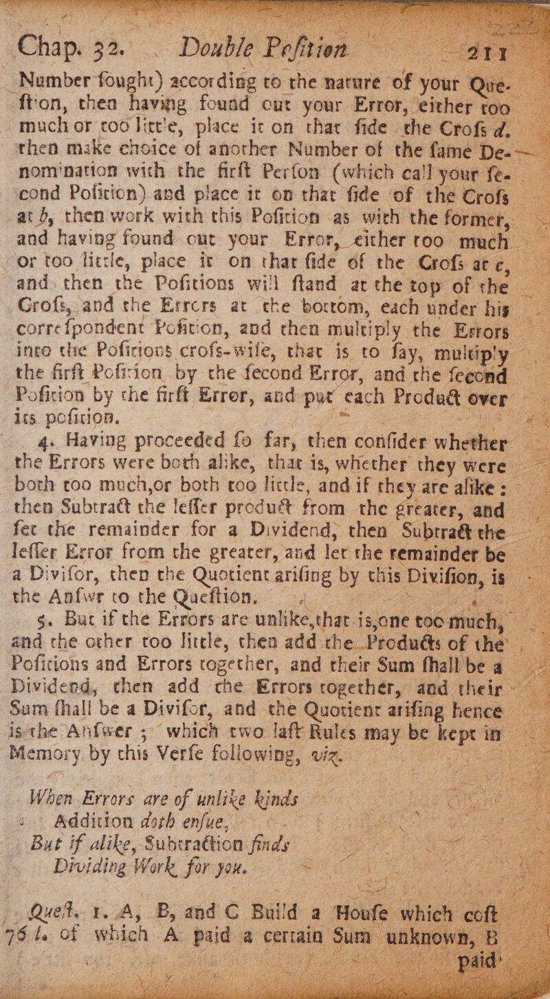 Chap. 32. Number fought) according to the nature of your Que fton, thea having found cut your Error, either too _ much or cod Jitt'e, place ic on that fide rhe Crofs d. — then make choice of another Number of the fame De. — nomination with the firft Perfon (which cal your fe- cond Pofirion) and place it on that fide of the Crofs at b, then work with this Pofition as with the former, and having found out your Error, either roo much or too litle, place it on thar fide of the Crofs atc, and then the Pofitions will fland ar the top of the Grofs, and the Errcrs at the boctom, each under his corre{pondent Pofition, and chen multiply the Errors into the Pofitiovs crofs-wile, that is to fay, multiply _ the firft Pofirion by che fecond Error, and the fecond Pofition by che firft Error, and pur each Produ&amp; over its pofition. Le es . 4. Having proceeded fo far, then confider whether the Errors were both alike, that is, whether they were _ both too much,or both too little, and if they are alike: then Subtract the leffler produét from the greater, and fec the remainder for a Dividend, then Subtraé&amp; the lefler Exror from the greater, and let the remainder be a Divifor, then the Quotient arifing by this Divifion, is the Aafwe to. the Qucflion, ad ee g. But if the Errors are unlike,that is,one toc much, and the other too little, thea add rhe Produdts of the Poficions and Errors together, and their Sum fhall be a Dividend, chen add che Errors together, and their Sum fhall be a Divifcr, and the Quotient arifing hence isthe Anfwer ; which two laff Rules may be kept in Memory. by this Verfe following, viz. ig eine | Double Pefition — } ee When Errors are of unlike kinds tt Addition dork enue’ ©. 0% ah gas But if alike, Subtra@tion find. ee Oe Dividing Work for you. 5s 1 y : 5 sith 7 Quek. ¥, A, B, and C Build a | 76 t. of which A paid a cerain “et ¥ f