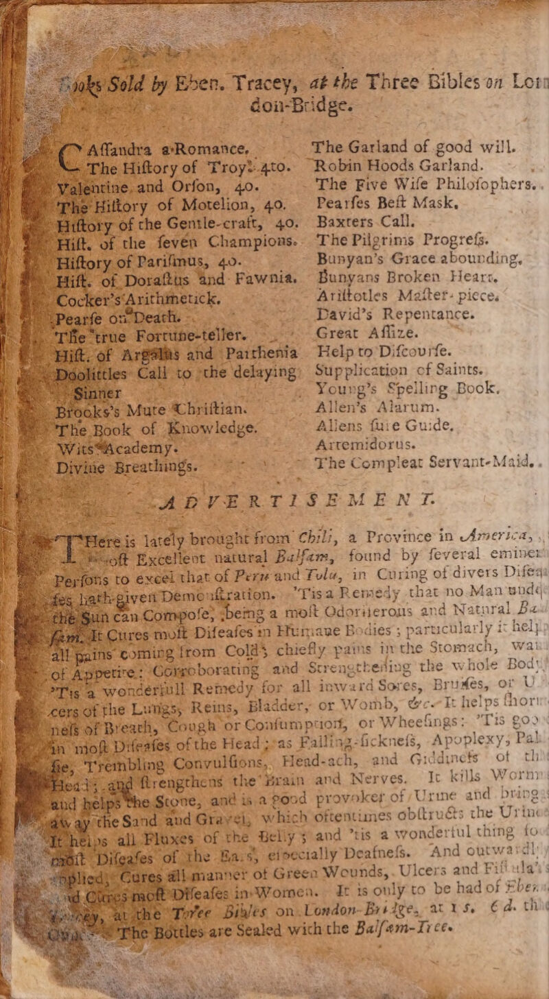 je Bhen. Tracey, ak the Three Bibles on Lota 4, / dou-Bridge. t da ae &gt; ae The isiud of good will. Hiftory of | ‘Troyt:.4to. “Robin Hoods Garland. - . x¢,and Orfon, 40. ~ The Five Wife Philofophers. . 4 Motelion, 49. Pearfes Beft Mask, ne i sea 40. Baxters.Call. - The Pilgrims Progrefs. He Bunyan’s Grace abounding, Us md Pawnias. Bunyans Broken Hearz. tick, - Ariltotles Maiter- piece. fe _ David’s Repentance. rue pute ene er ~ + Great Affize. ; paiticdta: Help to Difcourtfe. ‘the delaying: Supplication of Saints. bi! “— « Young’s Spelling Book. Mure: ac bridion. Bes Allen's Was aen, Boyt iene’. *--~ Allens fuie Guide, “— Arremidorus. ‘The eee eat Servant-Maid.. ely. ened ow ee, a Pravinee in America, , leot. natural Balfam, found by feveral eminer that of Perv and Tula, in Curing of divers Difega nein compore, berg Tisa Reniedy that no.Man snd¢ yofe; being a molt QGdorijerous and Natural Ba. Difeafes » im Efumane Bodies; partucularly it help) Seon Colds chiefly pains ithe Stomach, waii wpo borating and Srreneth evling the whole Bod! Mt Remedy for all inward Sores, Bruxes, or U 5 Reins, Bladder, or Womb, Cc ‘It helps fhorir: ough’ or Confumption, or Wheefings: Ti S ZOO Dd s of the Headsas Failing-ficknefs, Apoplexy, Pal. Ns Convulfions, Head- ach, and Giddinefs © ot thi flrengthens the’ Brain and Nerves. It kills Worn CONE, and is.a Pood provoker of Urine afd. brings and Gravel, which oftentimes ob(trués the Urin of the Beliy 3 and “tis a wondertul thing fou ‘the Bais efpecially Deafness. And outwardly {manner of Green Wounds, . Ulcers and Fifi ula’: feafes sin-Wormen. It ts only to be had of Eben Binlts on.London-Britge, aris. €d. th re atid i ehe ae em-Ii ces Ste w the Lungs cy