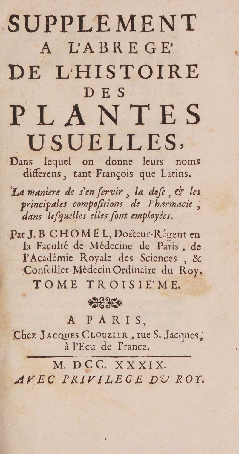 SUPPLEMENT A LABREGE DE L'HISTOIRE DES PLANTES M USUELLES; Dans lequel on donne leurs noms differens, tant Frangois que Latins, La maniere de sen fervir , la defe , © les principales compofitions de l'barmacie ; dans lefquelles elles font employées. Par J.B CHOME L, Dofteur-Régent en la Faculté de Médecine de Paris, de . L'Académie Royale des Sciences , &amp; Confeiller-Médecin Ordinaire du Roy, TOME TROISIEME | III | A PARIS, — Chez JAcovzs CLouzrER , rue S. Jacques; à l’'Ecu de France. M DOC XXKIX : AVEC PRIVILEGE DT ROM