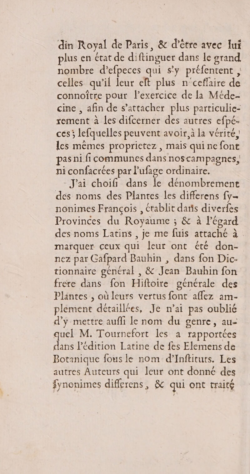 plus en état de diftinguer dans le grand nombre d'efpeces qui sy préfentent , celles qu'il leur eft plus n'ceffaire de connoitre pour l'exercice de la Méde- cine , afin de s'attacher. plus particulie- xement à les difcerner des autres efpé- ces; lefquelles peuvent avoir, à la vérité, lcs mêmes proprietez , mais qui ne font pas ni fi communes dans nos campagnes, ni confacrées par l'ufage ordinaire. Jai choifi dans le dénombremene des noms des Plantes les differens fy- nonimes Francois , crablit daris diverfes Provinces du Royaume ; &amp; à l'égard des noms Latins , je me fuis attaché à marquer ceux qui leur ont été don- nez par Gafpard Bauhin , dans fon Dic- tionnaire général , &amp; Jean Bauhin fon frere dans fon Hiftoire générale des Plantes , où leurs vertus font affez am- plement détaillées, Je n'ai pas oublié d'y mettre auffi le nom du genre , au- quel M. Tournefort les a rapportées dans l'édition Latine de fes Elemens de Botanique fous le nom d’Inftiturs. Les autres Auteurs qui leur ont donné des fynonimes differens, &amp; qui ont traité