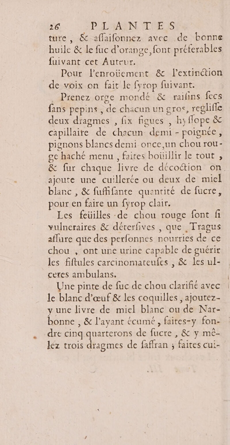 ture , & affaifonnez avec de bonne huile & le fuc d'orange font préferables fuivant cet Auteur. Pour lenroüement & l'extinction de voix on fait le fyrop fuivant. Prenez orge mondé & railins fecs fans pepins , de chacun un gros, regliffe deux dragmes , fix figues , hyffope & capillaire de chacun demi - poignée, pignons blancs demi once,un chou rou- ge haché menu , faites boüillir le tout , & fur chaque livre de décoction on. ajoute une cuillerée ou deux de miel blanc , & fuffifante quantité de fucre, pour en faire un fyrop clair. Les feüilles de chou rouge font fi vulneraires & déterfives , que , Tragus affure que des perfonnes nourries de ce chou , ont une urine capable de guérir les fiftules carcinomateufes , & les ul- ceres ambulans. Une pinte de fuc de chou clarifié avec le blanc d'œuf & les coquilles , ajoutez- y une livre de miel blanc ou de Nar- bonne , & l'ayant écumé , faites-y fon- dre cinq quarterons de fucre , & y mé- lez trois dragmes de faffran ; faites cui-