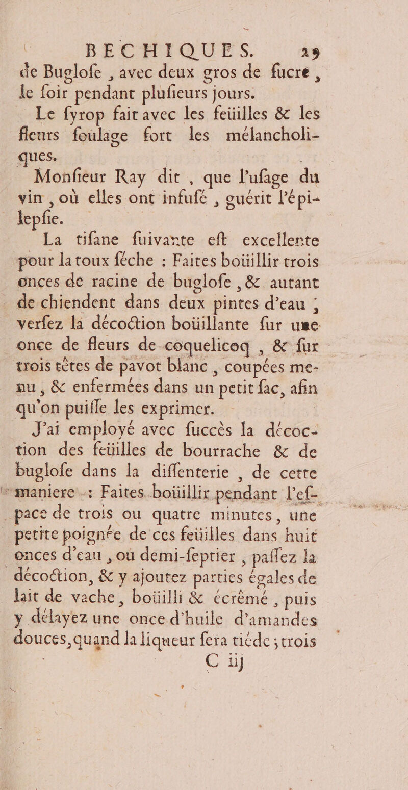 de Buglofe , avec deux gros de fucre, le foir pendant plufeurs jours. Le fyrop fairavec les feüilles & les fleurs foulage fort les mélancholi- ques. | | | Monfieur Ray dit , que l'ufage du vin , où elles ont infufé , guérit l'épi- plie. — ! La tifane fuivarte eft excellente pour la toux féche : Faites boüillir trois onces de racine de buglofe , & autant de chiendent dans deux pintes d’eau ; verfez la décoétion boüillante fur use once de fleurs de coquelicoq , & fur trois tètes de pavot blanc , coupées me- nu , & enfermées dans un petit fac, afin qu'on puiffe les exprimer. . J'ai employé avec fuccès la décoc- tion des fcüilles de bourrache & de buglofe dans la diffenterie , de cette maniere : Faites boüillir pendant l'ef- pace de trois ou quatre minutes, une petite poignée de ces feüilles dans huit onces d’eau , où demi-feptier , paffez la | décotion, & y ajoutez parties égales de lait de vache, boiiilli & écrêmé , puis y délayez une once d'huile d'amandes douces, quand la liqueur fera tiéde ; trois : C ij