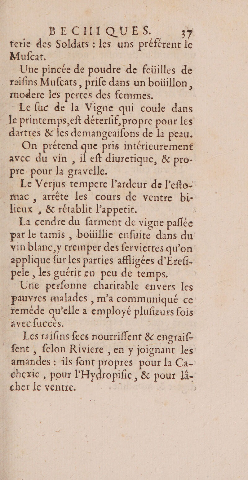 bECIIOA L.S. 17 terie des Soldats : les uns préférent le Mufcat. | Une pincée de poudre de feüilles de raifins Mufcats , prife dans un boüillon, modere les pertes des femmes. Le fuc de la Vigne qui coule dans le printemps,eft déterff, propre pour les dartres & les demangeaifons de la peau. On prétend que pris intérieurement avec du vin , il eft diuretique, & pro- pre pour la gravelle. Le Verjus tempere l'ardeur de l'eito- snac, arrête les cours de ventre bi- lieux , & rétablit l'appetit. | La cendre du farment de vigne paffée par le tamis , boüillie enfuite dans du vin blanc, y tremper des ferviettes qu'on applique fur les parties affligées d'Ercfi- pele , les guérit en peu de temps. Une perfonne charitable envers les pauvres malades , m'a communiqué ce xeméde qu'elle à employé plufeurs fois avec fuccès. | | Les raifins fecs nourriffent & engraif- fent , felon Riviere , en y joignant les amandes : ils font propres pour la Ca- chexie , pour l'Hydropifie, & pour li- cher le ventre. : |