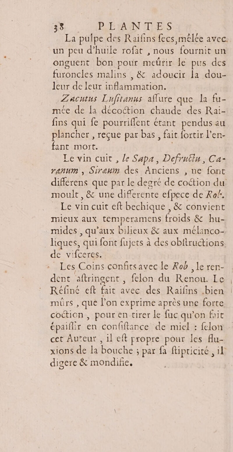 La pulpe des Raifins fecs mêlée avec. un peu d’huile rofat , nous fournit un onguent bon pour meürir le pus des furoncles malins , & adoucir la dou- leur de leur inflammation. Zacutus Lufitanus affure que la fu- mée de la décoction chaude des Rai- fins qui fe pourriffent étant. pendus au plancher , reque par bas , fait fortir l'en- fant mort. ! Le vin cuit , Je Sapa , Defruiln, Ca- venum, Siraum des Anciens , ne font differens que par le degré de coction du moult, & une diferente efpece de Ro. Le vin cuit eft bechique , & convient mieux aux temperamens froids & hu- mides , qu'aux bilieux & aux mélanco- liques, qui font fujets à des obltructions de vifceres. Les Coins confitsavec le Rob , le ren- dent aftringent , felon du Renou. Le Réfiné eft fait avec des Raifins .bien murs , que l'on exprime après une forte coction , pour en tirer le fuc qu'on fait épaiffir en confiftince de miel : felon cct Auteur , il eft propre pour les flu- digere & mondifie.