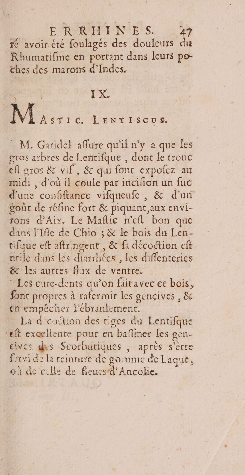 té avoir été foulagés des douleurs du Rhumatifme en portant dans leurs po- €hes des marons d'Indes. e | IX. INI: c, LeENTISCUS. — M. Garidel affure qu'il n'y a que les gros arbres de Lentifque , dont le tronc eft gros & vif, & qui font expofez au midi , d’où il coule par incifion un fuc d'une confftance vifqueufe , & d’un gout de réfine fort & piquant aux envi- rons d'Aix. Le Maftie. n'eft bon que dans l’Ifle de Chio ; & le bois du Len- tifque eft aftringent , & fà déco&tion cft utile dans les diarrhées , les diffenteries & les autres ffix de ventre. Les care-dents qu'on fiitavec ce bois, font propres à rafermir les gencives , & en empêcher l'ébranlement. La d?co&ion des tiges du Lentifque '€ft exoeliente pour en baffiner les gen- Cives des Scorbutiques , après s'être firvi dz la teinture de gomme de Laque, oi de celle de ficus Ancolie.