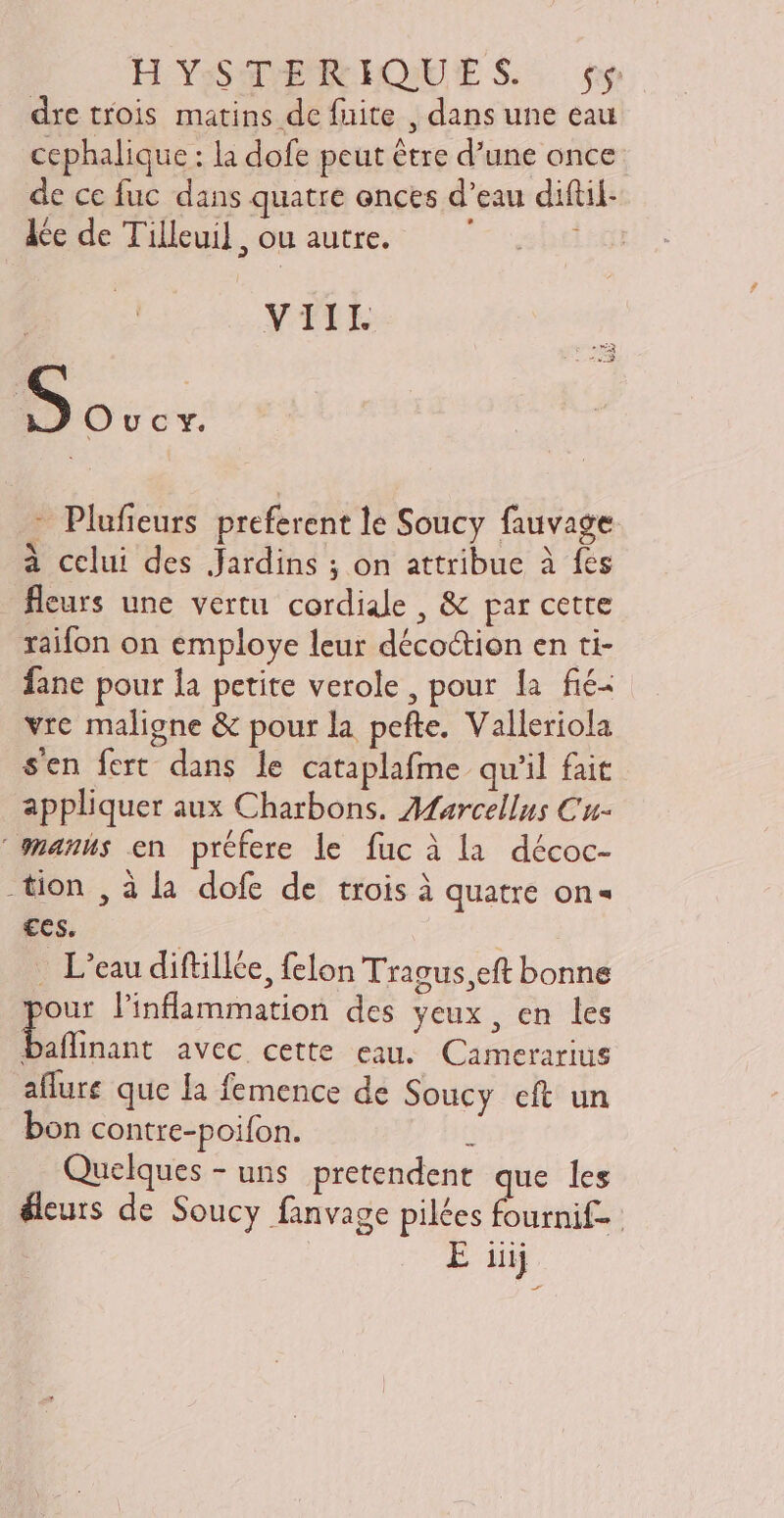 HYsSVEREIQUES. t$ dre trois matins de fuite , dans une eau cephalique : la dofe peut étre d'une once de ce fuc dans quatre onces d'eau diftil- de de Tilleu], ou autre. — ' | Dover - Plufieurs preferent le Soucy fauvage à celui des Jardins ; on attribue à fes - leurs une vertu cordiale , &amp; par cette raifon on employe leur déco&amp;tion en ti- fane pour la petite verole, pour la fié- vre maligne &amp; pour la pefte. Valleriola s'en fert. dans le cataplafme qu'il fait appliquer aux Charbons. Afarcellus Cu- mmanus en préfere le fuc à la décoc- tion , à la dofe de trois à quatre on- ces. | . L'eau diftillée, felon Tragus,eft bonne D l'inflammation des yeux, en les baflinant avec cette eau. Camerarius aflure que Ia femence de Soucy eft un Quelques - uns pretendent que les éleuts de Soucy fanvage pilées fournif- VIIL