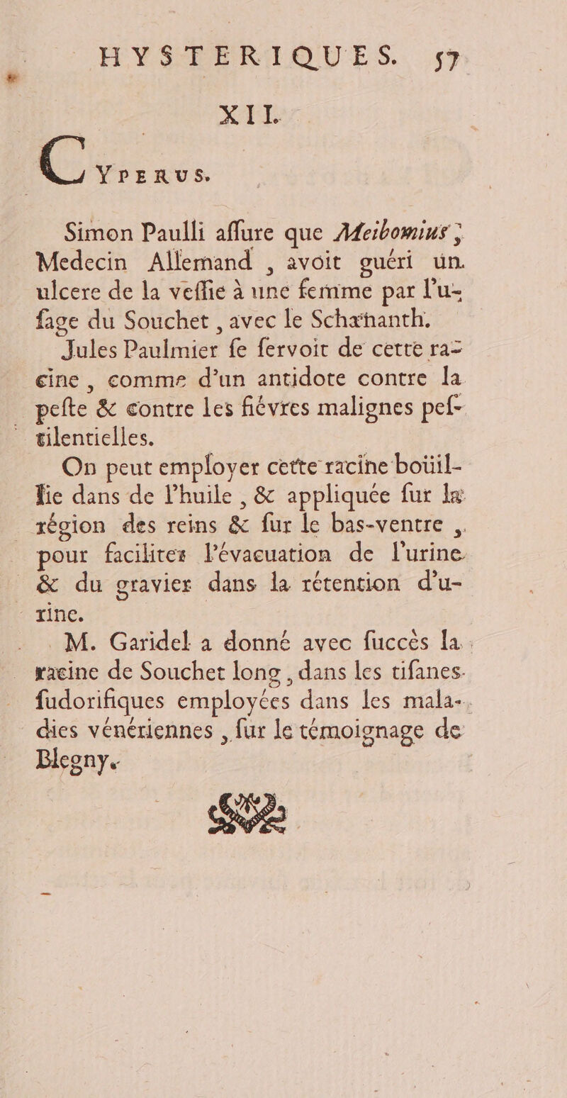 C YPERUS Simon Paulli affure que Adeibomius ; Medecin Allemand , avoit guéri un. ulcere de la veffie à une femme par l'u- fage du Souchet , avec le Schæhanth. Jules Paulmier fe fervoit de cette ra- eine , comme d'un antidote contre la | pefte & contre les fiévres malignes pef- — tilentielles. On peut employer cette racine boüil- Tie dans de l'huile , & appliquée fur 1« région des reins & fur le bas-ventre , pour faciliter l'évaeuation de l'urine _ & du gravier dans la rétention d'u- rinc. racine de Souchet long , dans les tifanes. fudorifiques employées dans les mala-. dies vénériennes , fur le témoignage de Blegny. SU XII.
