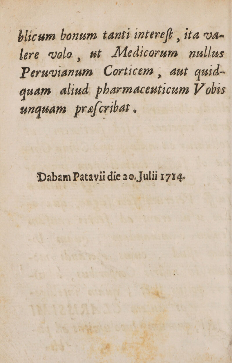 — | blicum bonum. tanti inteve[b , ita vua» lere volo , ut. Medicarum | nullus Peruvianum | Corticem , aut quid- quam. aliud. pharmaceuticum Vobis. unquam. prafcribat . Dabam Patavii die 2o. Julii 1714-
