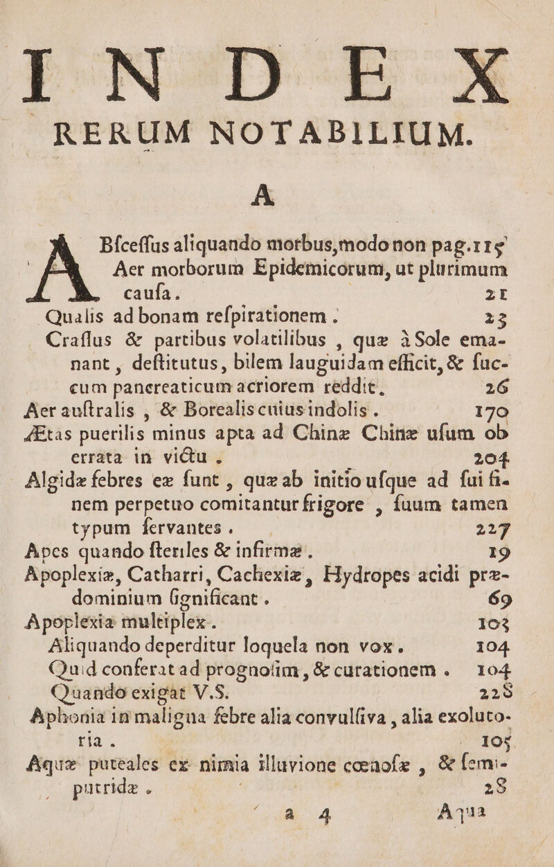 INDE RERUM NOTABILIUM. A Bíceffus aliquando morbus,modo non pag.r1e A Aer morborum Epidemicorum, ut plurimum caufa. | P2: Qualis ad bonam refpirationem . i Craflus &amp; partibus volatilibus , quz àSole ema- nant , deftitutus, bilem lauguidam efficit, &amp; fuc- cum panereaticum acriorem reddit, 26 Aer auftralis , &amp; Borealis cuiusindolis . 170 4Etas puerilis minus apta ad Chine Chine ufum ob erráta in victu, 20 5 4 Algidz febres ez funt , quzab initio ufque ad fui fi- nem perpetuo comitantur frigore , fuum tamen typum fervantes. — — 227 Apes quando fleriles &amp; infirma. I9 Apoplexíz, Catharri, Cachexiz , Fiydropes acidi prz- dominium (ignificant . 69 Aporplexia multiplex. 103 Aliquando deperditur loquela non vox. 104. Quid conferatad progaoíim, &amp; curationem . — 104 Quando exigat V.S. 229 Aphonia in maligua febre alia convul(iva , alia exoluto- ria. ^ 105. Aquz puteales ex- nirnia illuvione coeaofe , &amp; [em:- putridz . | 19