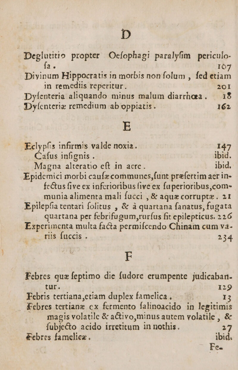 I», | Deplutitio. propter Oecfophagi paralyfim periculo- fa; IO Diyinum Hippocratis in morbis non folum , fed dian. in remediis reperitur. 201 Dyfenteria aliquando minus malum diarrhaa. — 18 IDyíenterie remedium ab oppiatis . 162 E Eclypíis infirmis valde noxia. 147 Cafus infignis . ibid. Magna alteratio eft in acte. ibid. Epidemici morbi caufz communes,funt prefertim aer in- fc&amp;us five ex inferioribus five ex fuperioribus,com- munia alimenta mali fucci , &amp; aquz corruptz . 21 Epilepfia tentari folitus , &amp; à quartana fanatus, fugata quartana per febrifugum,rurfus fit epilepticus. 226 Experimenta multa facta permifcendo Chinam cum va- riis fuccis . 234. F Febres quz feptimo die fudore erumpente judicaban- tur. 129 Febris tertiana,etiam duplex famelica, I . &amp;ebres tertiang cx fermento falinoacido in legitimis magis volatile &amp; a&amp;ivo,minus autem volatile , &amp; fubje&amp;o acido irretitum in nothis. 27 febres fameliez. ibid. Fe.