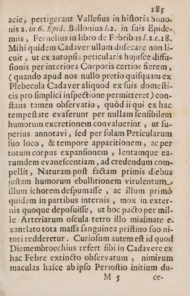 acie, pertigerant Vallefius in hiftoria Siino. nis 2. in 6. Epid. Billonius/.2. in fuis Epide-, miis, Feraelius in libro de Fobribas/.2.c.18. Mihi quidem Cadaver ullum diifecace non Ii- cuit , ut ex autopfia peticularis hujufce diffa- fionis per interiora Corporis certior fierem , ( quando apud nos nullo pretio quifquam ex Plebecula Cadaver aliquod ex fuis domefti- cis pro fimplici infpectione permitteret ) con- ftans tamen obfervatio , quód iiqui ex hac tempeftate evaferunt per nullamfentibilem humorum excretionem convaluerint , ut fu- perius annotavi , fed per folam Peticularum fuo loco, &amp;tempore apparitionem, ac per totum corpus expanfionem , lentamque ea- rumdem evanefcentiam , ad credendum com- pellit, Naturam poft fa&amp;am primis diebus iuftam humorum ebullitionem virulentum » illum ichoremdefpumaffe , ac illum primó quidem in partibus internis , mox in exter- nis quoque depofuiffe, ut hoc pactoper mil- je Arteriarum ofcula tetro illo miafmate e. xantlato tota maffa fanguinea priftino fuo ni- toriredderetur. Curiofum autem eft id quod Diemembroechius refert fibiin Cadavere ex hac Febre extincto obfervatum 4. nimirum maculas haíce abipío Perioftio initium du- M $5 ce-