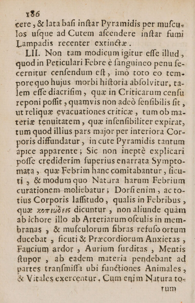 1$6 cere , &amp; lata bafi inftar Pyramidis per mufcu- los ufque ad Cutem afcendere inftar fumi Lampadis recenter extinctz. LII. Non tam modicum igitur effe illud , quod in Peticulari Febre e fanguineo penu fe- cernitur cenfendum elt, imó toto eo tem- porequo hujus morbi hiítoria abíolvitur, ta- lem effe diacriim , qua in Criticarum cenfu reponi poffit ; quamvis non adeó fenfibilis fit , utreliquz evacuationes criticae , tum ob ma- terie tenuitatem , quz infenfibiliter expirat, tum quod illius pars major per interiora Cor- poris diffundatur , in cute Pyramidis tantum apice apparente; Sic non inepté explicari poffe crediderim fuperius enarrata Sympto- mata , qux Febrim hanc comitabantur , ficu- ti , &amp; modumquo Natura harum Febrium curationem-moliebatur; Dorfienim , acto- tius Corporis laffitudo, qualis in Febribus , qua xeri69t15 dicuntur , non aliunde quàm ab ichore illo ab Arteriarumofculis in mem- branas , &amp; mufculorum fibras refufo ortum ducebat , ficuti &amp; Precordiorum Anxietas , Faucium ardor ; Aurium furditas , Mentis ftupor , ab eadem materia pendebant ad partes tranfmiffa abi functiones Animales, &amp; Vitales exercentur, Cum enim Natura to- rum