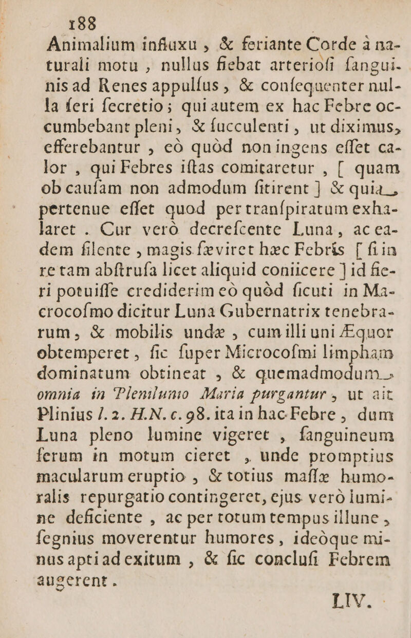 Animalium inftuxu , &amp; feriante Corde à na- turali motu , nullus fiebat arteriofi fangui. nis ad Renes appulíus , &amp; couífequeater nul- la feri fecretio; qui autem ex hac Febre oc- cumbebant pleni, &amp;íucculenti , ut diximus, efferebantur , eó quód non ingens effet ca- lor , qui Febres iftas comitaretur , [. quam ob caufam non admodum fitirent ] &amp; quia , pertenue effet quod pertranfpiratum exha- laret . Cur vero decrefcente Luna, ac ea- dem filente , magis feviret hec Febris [ fiin re tam abftrufa licet aliquid coniicere ] id fic- ri potuiffe crediderim eó quód ficuti in Ma- crocofmo dicitur Luna Gubernatrix tenebra- rum, &amp; mobilis unda , cumilli uni /Equor obtemperet, fic fuper Microcofmi limpham dominatum obtineat , &amp; or dnd c omnia in Plemiuni Maria purgantur , ut ait Plinius /. 2. H.N. c. 98. itain hac Febre , dum Luna pleno lumine vigeret , fanguineum ferum in motum cieret , unde promptius macularum eruptio , &amp; totius maffe humo- ralis repurgatio contingeret, cjus veró iumi- ne deficiente , ac per totum tempus illune , fegnius moverentur humores , ideóque mi- nusaptiadexitum , &amp; fic conclufi Febrem augerent. LV.