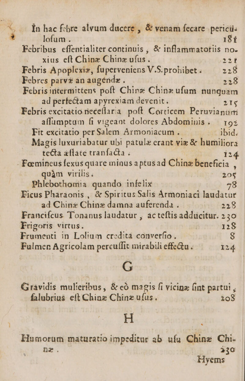 à Ín hac fcbre alvum ducere , &amp; venam fecare. perici: lofum . 18 £ Febribus effentialiter continuis , &amp; inflammatotiis no. xius eft Ching Chinz ufus . TT Febris Apoplexiz, fuperveniens V.S.prohibet . :28 Febres parv àn augéndz . | ;;8 Febris intermittens poft Chinz Chinz ufum nunquam ad perfectam apyrexiam devenit. 21g Febris excitatio neceflaria poft Corticem Peruvianuri affumptum fi vigeant dolores Abdominis. — 193 Fit excitatio perS$alem ÀÁrmoniacum . — ibid. Magis luxuriabatur ubi patulz erant viz &amp; humiliora tecta aflate tranfacta . | i2 - Feemineus fexus quare minus a ptusad Chinz beneficia , quàm virilis. 208 Phlebothom:a quando infelix — 78 Kicus Pharaonis , &amp; Spiritus Salis Armoniaci laudatur ad Chin Chinz damna auferenda . 238 Francifcus Tonanus laudatur , ac teftis adducitur. 230 Frigoris virtus. | 128 Frumenti in Lolium credita converfio , 8 Fulmen Agricolam percuflit mirabili effectu . 124 Gravidis mulieribus, &amp; eó magis fi vicina (int partüi , falubrius eft Ching Chinz ufus. 208 H Humorüm maturatio impeditur ab ufa Ching Chi. nz. $30 Hyerms *