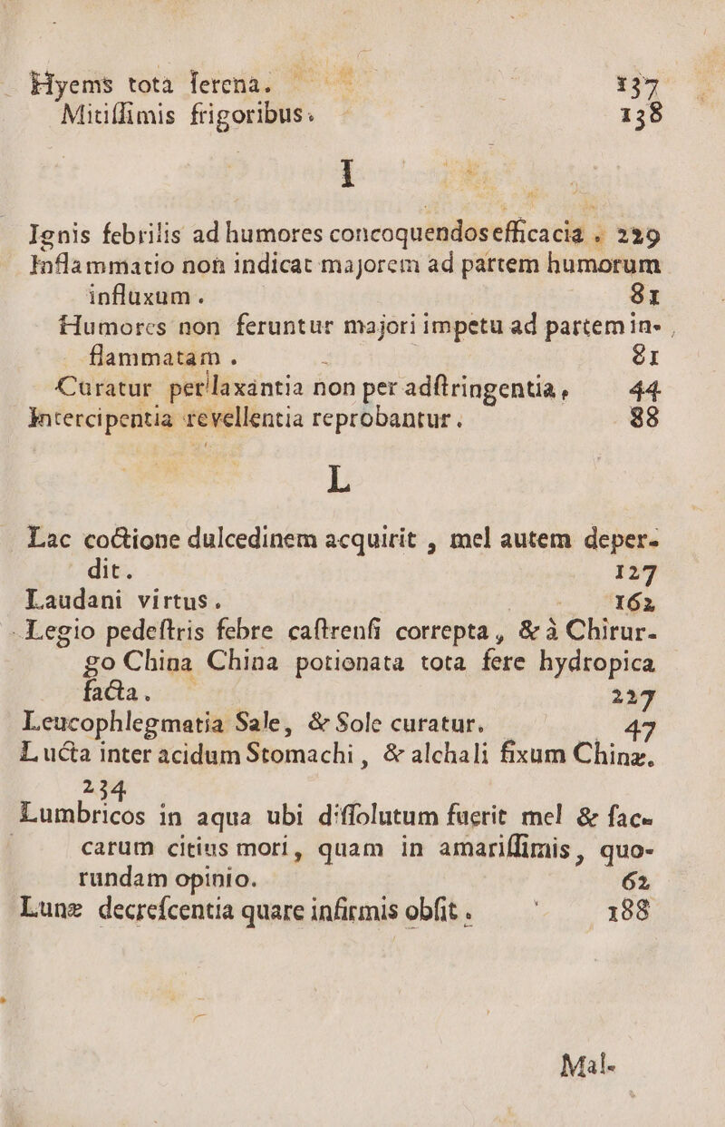 - Hyems tota lerenà. — * 137 Mitiffimis frigoribus. 138 ] 4 i ^s Ignis febrilis ad humores concoquendosefficacia . 239 inflammatio non indicat majorem ad partem humorum influxum . 81 Humorcs non feruntur majori impetu ad partem in , flammatam . 2 6I Cauratur per/laxantia non per adílringenta, 44. Intercipentia revellentia reprobantur. 88 L Lac co&amp;ione dulcedinem acquirit , mel autem deper- dit. 127 Laudani virtus. o PE -Legio pedeftris febre caflrenfi correpta, &amp; à Chirur- go China China potienata tota fere hydropica fada. 217 Leucophlegmatia Sale, &amp; Sole curatur. — 47 L ucta inter acidum Stomachi , &amp; alchali fixum Chinz. 23 Lumbricos in aqua ubi diffolutum fuerit mel &amp; fac. | carum citius mori, quam in amariffimis, quo- rundam opinio. 62 Lune decrefcentia quare infirmis obfit .— 188