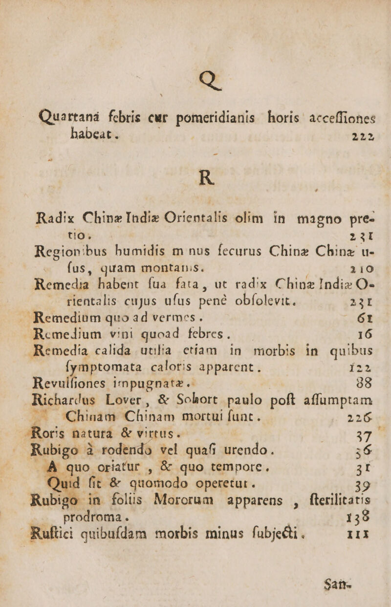 Quartaná febris cur. pomeridianis horis acceffiones habeat. 2223 - R ? Radix Chinz Indiz Orientalis olim in magno pre- tio. 2iI Regionibus humidis m nus fecurus Chinz China u- w fus, quam montanis. 210 Remedia habent fua fata, ut radix Chinz Indiz O- rientalis cujus ufus pené obfolevit. 23I . Remedium quo ad vermes. 61 Remedium vini quoad febres. 16 Remedia calida uulia etiam in morbis in. quibus (ymptomata caloris apparent. 122 Revulfiones irnpugnatz. 38 Richar!us Lover, &amp; Sohort paulo poft affumptam —— Chinam Chinam mortui funt. 226 -Roris natura &amp; virtus. | | 399 Rubigo à rodendo vel quafi urendo. ;6 ..À quo oriatur , &amp; quo tempore. ít Quid fit &amp; quomodo operetur. | igo in folus Mororum apparens , flerilitatis  prodroma . 139 Ruftici quibufdam morbis minus fubje&amp;i. IIi Saint