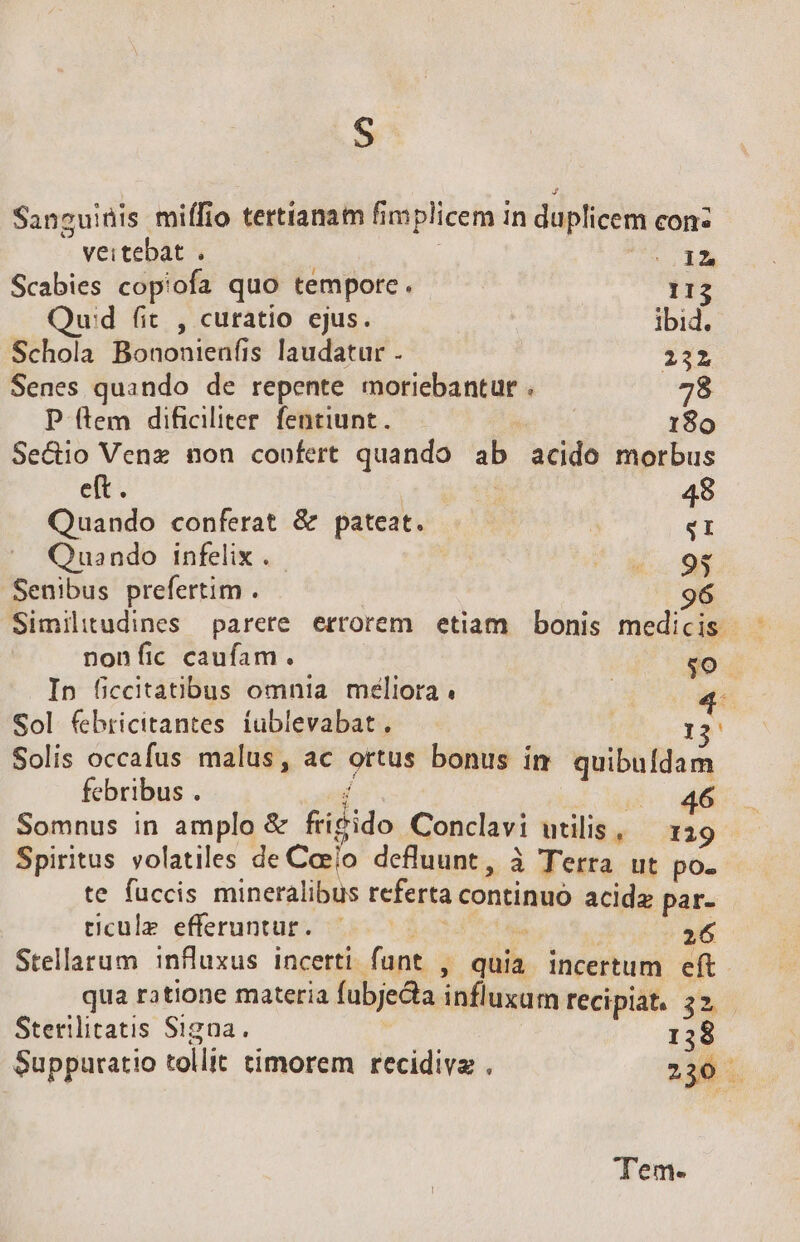 S Sanguinis miífio tertianam fimplicem in duplicem con: veitebat . SIM Scabies copiofa quo tempore. 113 Qud fit , curatio ejus. ibid. Schola Bononienfis laudatur . 222 Senes quando de repente moriebantur . i P (tem dificiliter fentiunt. | 180 Se&amp;io Venz non confert quando ab acido morbus et. : 48 Quando conferat &amp; pateat. T Quando infelix . ^a i Senibus prefertim . : 9 Similitudines parere errorem etiam bonis medicis. nonfic caufam. $0. In ficcitatibus omnia méliora : 4 Sol febricitantes. iublevabat. | I2 Solis occafus malus, ac ortus bonus im quibufdam febribus . j e Somnus in amplo &amp; fri&amp;ido Conclavi utilis, — 129 Spiritus volatiles de Caelo defluunt, à Terra ut po. te fuccis mineralibus referta continuo acidz par- ticule- efferuntut- 55.3 in : 26 Stellarum influxus incerti funt , quia incertum eft. qua ratione materia fubje&amp;a influxum recipiat, 22 Sterilitatis Signa. 138 Supparatio tollit timorem recidiva . 230 Tem-