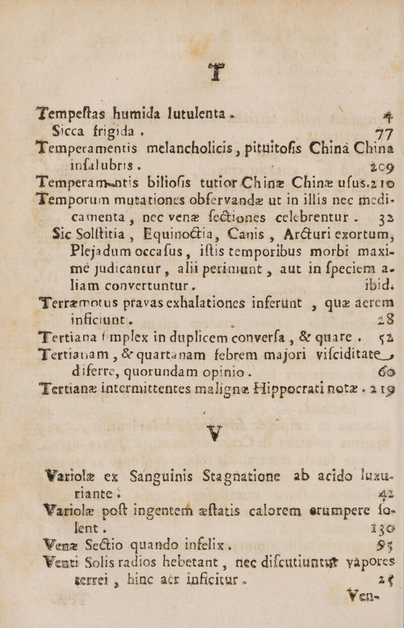 T Tempeftas humida lutulenta .  .—. Sicca frigida . ri Temperamentis melancholicis , pituitof s Chinà China infalubris . ic9 Temperamentis biliofis tutior Chinz Chinz ufus.z 1o Temporum mutationcs obfervande ut in illis nec mcdi- | camenta , ncc venz feGtiones celebrentur. — 32 Sic Solítitia, Equinoctia, Canis , Ar&amp;uri exortum, Plejadum occafus , iftis temporibus morbi maxi- mé Judicantur , ili perimunt , aut in fpeciem a- liam convertuntur. Ibid; Terre motus pravas exhalationes inferünt , qua aerem inficiunt . i8 Tertiana t mplex in duplicem convería, &amp; quate. «2 Tertiauam , &amp; quartanam. febrem majori vifciditate , diferre, quorundam opinio. 6o Tertianz intermittentes maligne Hippocrati notz . a 19 V Variole ex Sanguinis Stagnatione ab acido luxu. riante. 41 Variole poft ingenterh affatis calorem erumpere ía- lent . 130 Venz Sectio quando infelix. 95 Venti Solis radios hebetant , nec difcutiuntut. vapores &amp;errei , hinc acr inficitur . PE.