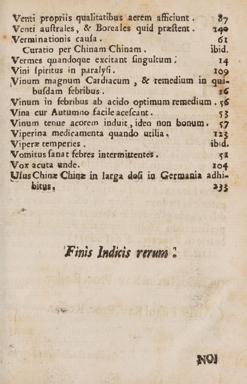 Veuti propriis qualitatibus aerem afficiunt. ^ | 87 Venti auftrales, &amp; Boreales quid praftent. — 14e * N'erminationis caufa. - uu EE Curatio per Chinam Chinam . ibid. Vermes quandoque excitant fingultum ; 14. Nini Ípiritus in. paraly(i. : .. 9809 Vinum magnum Cardiacum , &amp; remedium in qui- buídam febribus . 16 Vinum in febribus ab acido optimum remedium . $6 Vina cur Autümno facile acefcant . 53 Vinum tenue acorem induit,ideo non bonum, $7 Viperina medicamenta quando utilia. 123 Viperz temperies . ibid. NV'omitus fanat febres intermittentes . $1 Vox acuta unde. 104 Ulus Chinz Chigz in larga defi ia Germania adhi- .— bitus, | 235 .- Finis Indicis verum :