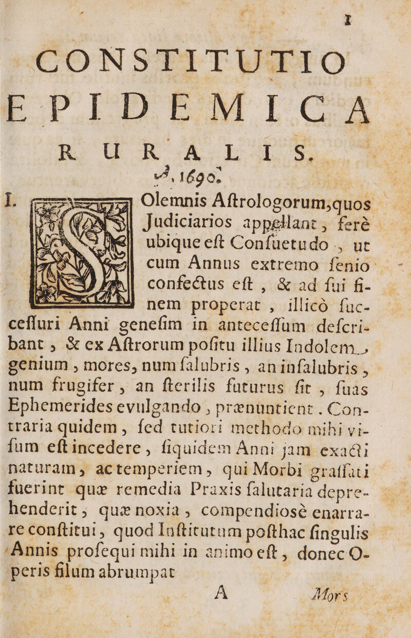 »O0NSTITUETO EPIDEMICA Ro d XA LA o. VJ, 1620; « LI X ubique eft Confüetudo ., ut I AM) confectus eft , &amp; ad fui fi- Ui nem properat, illicó füuc- ceffuri Anni genefim in anteceffüm defcri- bant , &amp; ex Aftrorum pofitu illius Indolem., num frugifer , an fterilis futurus fit , fuas Ephemerides evulgando , prenüntient . Con- traria quidem , fed tutiori methodo mihi vi- lium eftincedere, fiquidem Anni jam exaái naturam, actemperiem, qui Morbi gratfaci fuerint qui remedia Praxis falutaria depre- henderit; quz noxia, compendiosé enarra- re conftitui , quod Iaftitutum pofthac fingulis ;Annis profequi mihi in animo eft , donec O- peris filum abrumpat A Mors