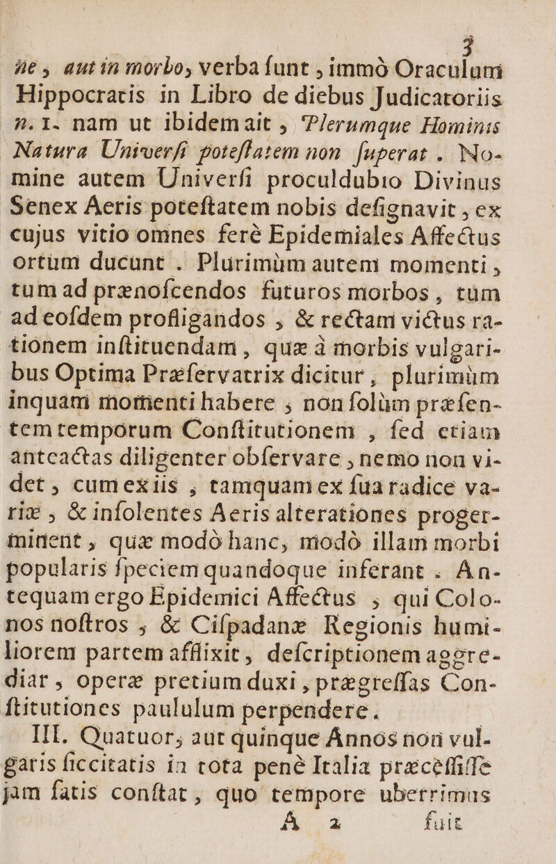 üe, autin morbo, verba funt , immó Oraculuni Hippocratis in Libro de diebus Judicatoriis n.1. nam ut ibidemait , 'P/erumque Hominis Natura. Univerfi poteflatem non. [uperat .. No- mine autem Univerfi proculdubio Divinus Senex Aeris poteftatem nobis defignavit , ex cujus vitio omnes feré Epidemiales Affectus ortum ducunt . Plurimim autem momenti , tum ad prenofcendos futuros morbos , tum ad eofdem profligandos , &amp; rectam victus ra- tionem inftituendam , quz à morbis vulgari- bus Optima Przfervatrix dicitur, plurimüm inquam mortienti habere ; non folüm prafen- tem temporum Conftitutionem , fed ctiam antcactas diligenter obíervare , nemo non vi- det, cumexiis , tamquamex fuaradice va- ri? , &amp; infolentes Aeris alterationes proger- ininent, qui modó hanc, modó illam morbi popularis fpeciem quandoque inferant . A n- tequam ergo Epidemici Affectus ; qui Colo- nos noftros ; &amp; Cifpadane Regionis humi- liorem partem afflixit, defcriptionem aggre- diat , opere pretium duxi , pregre(fas Con- ftitutiones paululum perpendere. | IH. Quatuor; aut quinque Ánnos nor vul- garis ficcitatis ia tota pené Italia prceffife jam fatis conftat, quo tempore uberrimus A&amp;..3 fuit