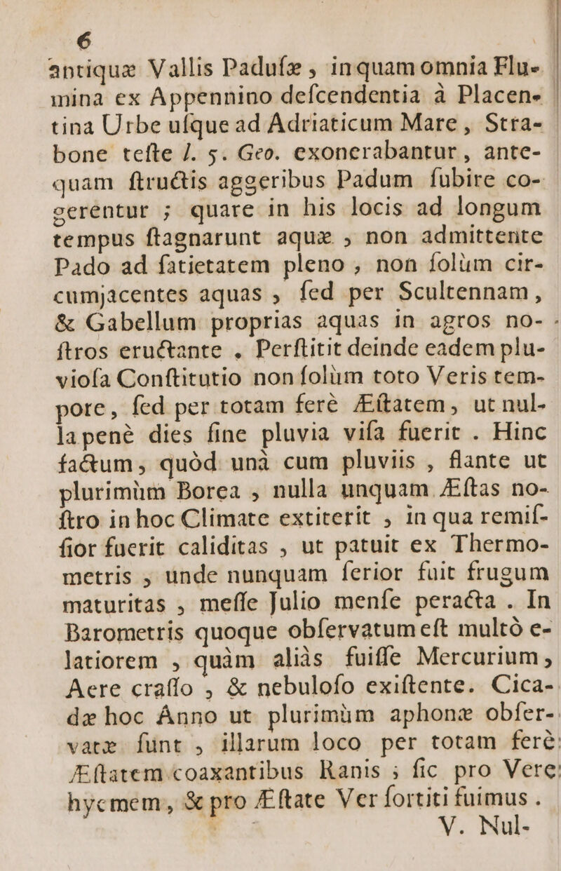 antique Vallis Padufe ; inquam omnia Flu- mina ex Appennino defcendentia à Placen- | tina Urbe ufque ad Adriaticum Mare, Stra- bone tefte /. 5. Geo. exonerabantur , ante- quam ftru&amp;tis aggeribus Padum fubire co- cerentur ; quare in his locis ad longum tempus ftagnarunt aque , non admittente Pado ad fatietatem pleno , non íolüm cir- cumjacentes aquas ; fed per Scultennam, &amp; Gabellum proprias aquas in agros no-. ftros eruétante . Perftitit deinde eadem plu- vioía Conftitutio non folum toto Veris tem- pote, fed per totam feré /Eítatem, ut nul- lapené dies fine pluvia vifa fuerit . Hinc faóum, quód unà cum pluviis , flante ut plurimüm Borea , nulla unquam /Eftas no- ftro in hoc Climate extiterit ; in qua remif- fior füerit caliditas , ut patuit ex Thermo- metris ; unde nunquam ferior fuit frugum maturitas , meffe Julio meníe peracta . In Barometris quoque obfervatum eft multó e- latiorem , quàm aliàs fuiffe Mercurium; Aere crafío , &amp; nebulofo exiftente. Cica- de hoc Ánno ut plurimüm aphonz obfer-. vate funt , illarum loco per totam fere K(tatem coaxantibus Ranis ; fic pro Vere hycmem,, &amp; pro £ftate Ver fortiti fuimus . E V. Nul-