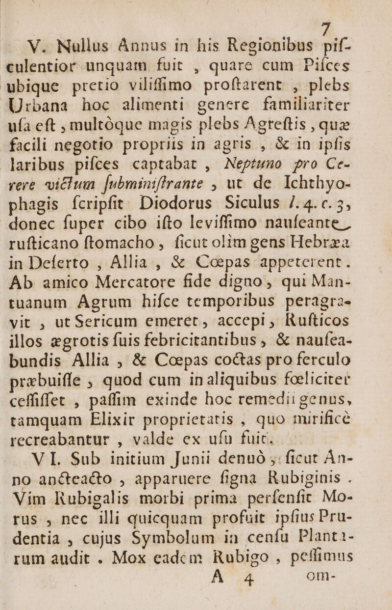 V. Nullus Ánnus in his Regionibus ^if. culentior unquam. fuit , quare cum Piíces ubique pretio viliffimo proftarent , plebs Urbana hoc alimenti genere familiariter uía eft , multóque magis plebs Agreftis , quz facili negotio propriis in agris , &amp; in ipfis laribus pifces captabat , Neptuno pro Ce- vere victum [ubminiffrante , ut. de. Ichthyo- phagis ícripfit Diodorus Siculus /. 4. c. 5, donec fuper cibo ifto leviffimo naufeante ; rufticano ftomacho, ficut olim gens Hebrza in Deferto , Allia , &amp; QCoepas appeterent. Áb amico Mercatore fide digno, qui Man- tuanum Agrum hifce temporibus peragra- vit , ut Sericum emeret, accepi ; Rufticos illos egrotis fuis febricitantibus , &amp; naufea- bundis Allia , &amp; Coepas coctas pro ferculo prabuiffe ; quod cum in aliquibus foeliciter ceffiffet , paffim exinde hoc remedii genus, tamquam Elixir proprietatis , quo mirifice recreabantur , valde ex ufu fuic. VI Sub initium Junii denuó ;: ficut Án- no ancteacto , apparuere figna Rubiginis . Vim Rubigalis morbi prima perfenfit. Mo- rus , nec illi quicquam profuit ipfius Pru- dentia , cujus Symbolum ia cenfu Planti- rum audit . Mox eadcm Rubigo , peffimus À 4 om-