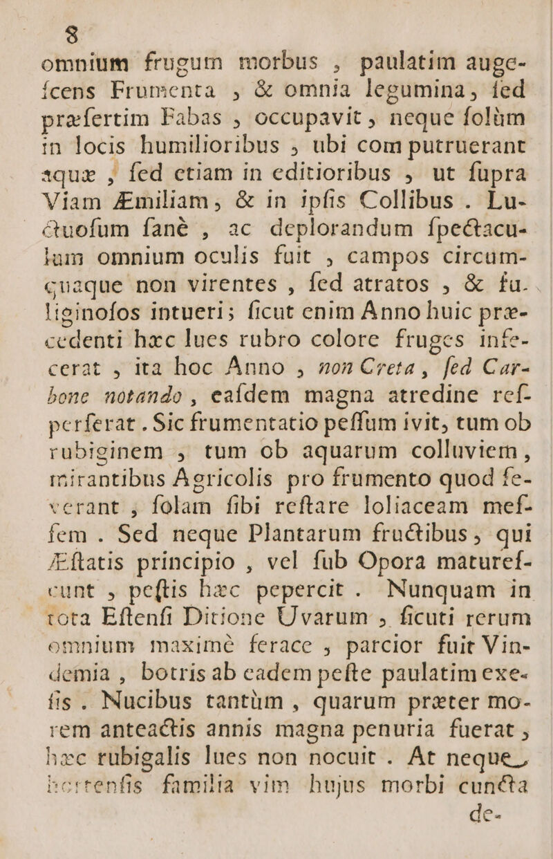 omnium frugum morbus , paulatim auge- ícens Frumenta , &amp; omnia legumina, fed praefertim Fabas , occupavit , neque folüm in locis humilioribus ; ubi com putruerant 1quz , fed etiam in editioribus , ut fupra Viam Amiliam , &amp; in ipíis Collibus . Lu- — &amp;uofum fané , ac deplorandum ípectacu- ium omnium oculis fuit , campos circum- cuaque non virentes , fed atratos , &amp; fu. liginofos intueri; ficut enim Anno huic pre- cedenti hxc lues rubro colore fruges intfe- cerat , ita hoc Anno , on Creta , fed Car- bone notando , eaídem magna atredine rcf- perferat . Sic frumentatio peffum ivit, tum ob rubiginem , tum ob aquarum colluviem, mirantibus Agricolis pro frumento quod fe- verant , folam fibi reftare loliaceam mef- fem . Sed neque Plantarum fructibus, qui /Eftatis principio , vel fub Opora maturef- cunt , pe(ftis hzc pepercit . Nunquam in tota Eftenfi Ditione Uvarum , ficuti rerum omnium maxime ferace , parcior fuit Vin- demia , botris ab cadem pefte paulatim exe- fis. Nucibus tantüm , quarum prater mo- rem anteactis annis magna penuria fuerat , hec rubigalis lues non nocuit . At neque ; bcrrenfis. familia vim. hujus morbi cuncta de-