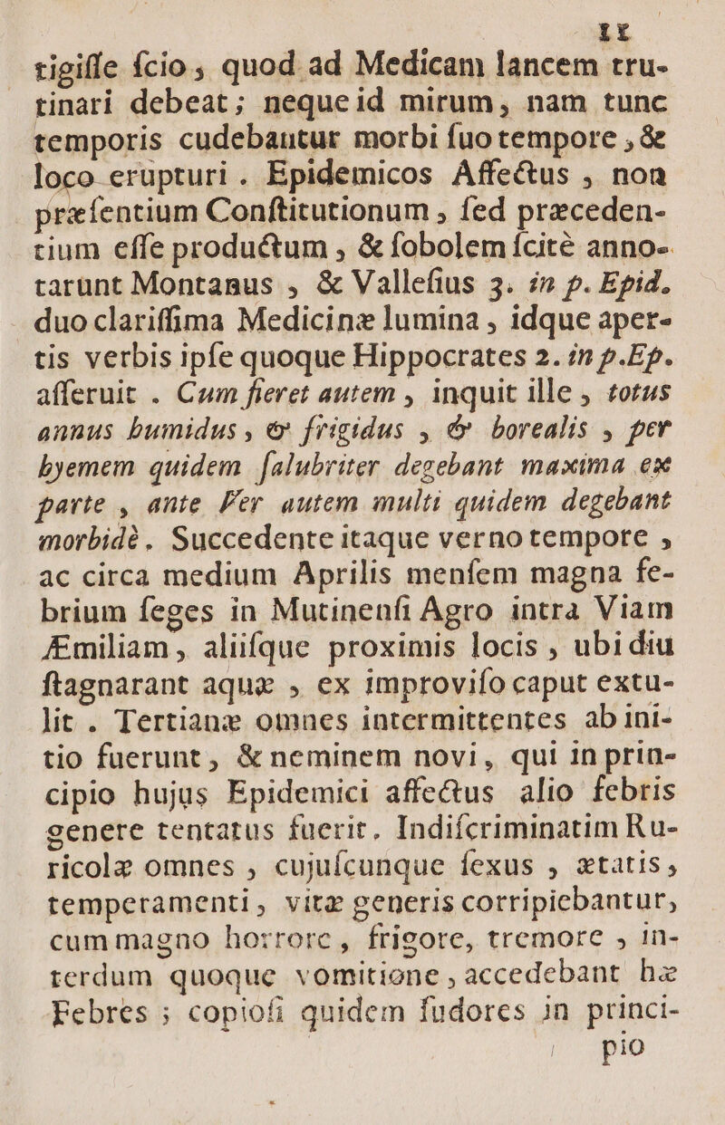 Ir tigiffe fcio, quod ad Medicam lancem tru- tinari debeat; nequeid mirum, nam tunc temporis cudebautur morbi fuo tempore ; &amp; loco erupturi. Epidemicos Affe&amp;us , non rxfentium Conftitutionum , fed preceden- tium effe productum , &amp; fobolemícité anno- tarunt Montanus , &amp; Vallefius 3. i» p. Epid. duo clarifma Medicine lumina , idque aper- tis verbis ipfe quoque Hippocrates 2. /n p.Ep. afferuit . Cum fieret autem , inquit ille , zotus annus bumidus , € frigidus , &amp; borealis , per byemem quidem | [alubriter degebant maxima ex parte , ante. Per autem multi quidem. degebant morbidé. Succedente itaque verno tempore , ac circa medium Aprilis menfem magna fe- brium feges in Mutinenfi Agro intra Viam &amp;miliam , aliifque proximis locis , ubi diu ftagnarant aqua , ex improviío caput extu- lit. Tertiane omaes intermittentes ab ini- tio fuerunt, &amp; neminem novi, qui in prin- cipio hujus Epidemici affectus alio febris genere tentarus fuerit, Indifcriminatim Ru- ricolz omnes ; cujuícunque fexus , ztatis , temperamenti, vitz generis corripicbantur, cum magno ho:rrorc, frigore, tremore , 1n- terdum quoque vomitione , accedebant hz Febres ; copiofi quidem fudores in princi- ID