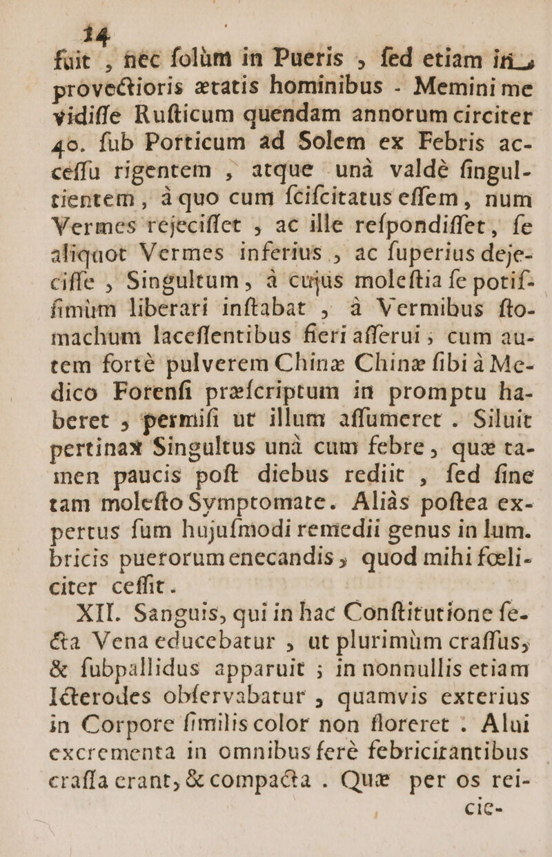 1j. i üt. nec folüm in Pueris , fed etiam irn; provectioris etatis hominibus - Memini me vidiffe Rufticum quendam annorum circiter 4o. fub Potticum ad Solem ex Febris ac- ceffu rigentem , atque unà valdé fingul- tientem , à quo cum fcifcitatus effem, num Vermes réjeciffet , ac ille refpondiffet, fe aliquot Vermes inferius , ac fuperius deje- ciffe , Singultum , à cujus moleftia fe potif- fimum liberari inftabat , à Vermibus fto- machum laceflentibus fieri afferui ; cum au- tem forté pulverem China Chin fibi à Me- dico Forenfi preícriptum in promptu ha- beret ; permifi ut illum affumerct . Siluit pertinax Singultus unà cum febre, quz ta- men paucis poft diebus rediit , fed fine tam molcfto Svmptomate. Aliàs poftea ex- pertus fum hujufmodi remedii genus in lum. bricis puerorumenecandis , quod mihi foeli- citer ceffit. | XII. Sanguis, qui in hac Conftitutione fe- &amp;a Vena educebatur , ut plurimüm craffus; &amp; fubpallidus apparuit ; in nonnullis etiam I&amp;erodes obfervabatur ; quamvis exterius in Corpore fimilis color non floreret . Alui excrementa in omnibus feré febricirantibus craffa erant; &amp; compacta . Qui per os rei- ! cic-