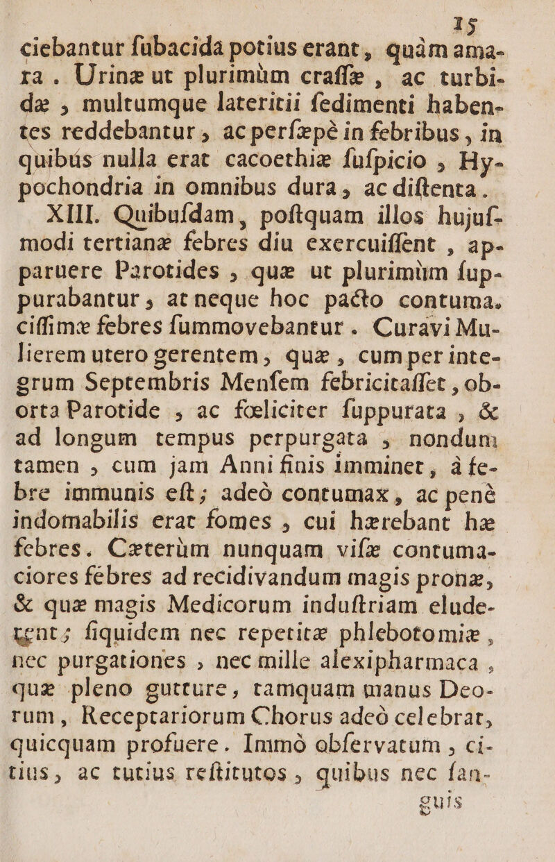 ciebantur fubacida potius erant, quàm ama- ra . Urine ut plurimüm craffe , ac turbi- de , multumque lateritii fedimenti haben- tes reddebantur , ac perízpé in febribus , in quibüs nulla erat cacoethie füfpicio , Hy- ochondria in omnibus dura, ac diftenta . XIII. Quibufdam, poftquam illos hujuf- modi tertianz febres diu exercuiffent , ap- paruere Parotides ; quz ut plurimüm fup- purabantur at neque hoc pácto contuma. ciffim: febres fummovebantur . Curavi Mu- lierem utero gerentem, quz , cum per inte- grum Septembris Menfem febricitaffet , ob- ortaParotide , ac foliciter fuppurata , &amp; ad longum tempus perpurgata , nondum tamen , cum jam Anni finis imminet, à fe- bre immunis eft; adeó contumax, ac pené indomabilis erat fomes , cui hzrebant hz febres. Cxterüm nunquam vifz contuma- ciores febres ad recidivandum magis pronz, .&amp; qua magis Medicorum induftriam elude- unt; fiquidem nec repetite phlebotomiz , nec purgationes , nec mille alexipharmaca , que pleno gutture, tamquam manus Deo- rum, Receptariorum Chorus adeó celebrar, quicquam profuere. Immo obfervatum , ci- tius, ac tutius reftitutos , quibus nec fan- [6] NS $us