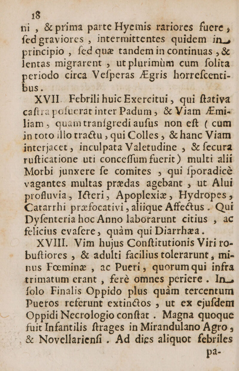 ni , &amp; prima parte Hyeinis rariores fuere , fed graviores , intermittentes quidem in.2 principio , fed que tandem in continuas , &amp; lentas migrarent ; ut plurimum cum folita periodo circa Vefperas gris horrefcenti- bus. | XVII. Febrili huic Exercitui, qui ftativa caftia pofucrat inter Padum, &amp; Viam /Emi- liam , quamtranígrediaufus non eft ( cum intoto illo tra&amp;u ; qui Colles ; &amp; hanc Viam jntcerjacet , inculpata Valetudine , S&amp; fecura rufticatione uti conceffum fuerit) multi alii Morbi junxere fe comites , qui fporadicé vagantes multas predas agebant , ut Alui profluvia, ICcteri, Apoplexix , Hydropes , Catarrhi praxfocativi , aliique Affectus .. Qui Dyfenteria hoc Anno laborarunt citius , ac felicius evafere; quàm qui Diarrhzea. XVIIL. Vim hujus Conftitutionis Viri ro- buftiores , &amp; adulti facilius tolerarunt , mi- nus Foeminz , ac Pueri, quorumqui infra trimatum erant , feré omnes periere . In. folo Finalis Oppido plus quàm tercentum Puertos referunt extin&amp;os , ut ex ejufdem Oppidi Necrologio conftat . Magna quoque fuit Infantilis ftrages in Mirandulano Agro , . &amp; Novellarienfi . Ad dies aliquot febriles pa-