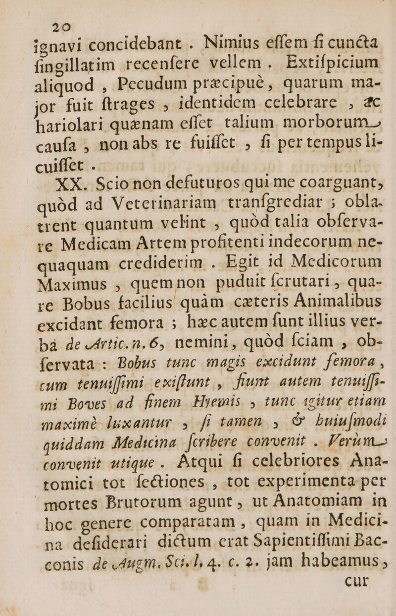 ignavi concidebant . Nimius effem fi cuncta fingillatim recenfere vellem . Extifpicium aliquod , Pecudum precipué, quarum ma- jor fuit ftrages , identidem celebrare , 2c hariolari quenam effet. talium morborum.» caufa , nonabs re fuiffet , fi per tempusli- cuiffet . | PER XX. Scio non defuturos qui me coarguant; quód ad Veterinariam tranfgrediar ; obla. cent quantum velint , quód talia obferva- re Medicam Artem profitenti indecorum ne- quaquam crediderim . Egit id Medicorum Maximus ; quemnon puduit fcrutari ,. qua- re Bobus facilius quàm cateris Animalibus excidant femora ; hzcautem funt illius ver- bà de lrtic.n. 6, nemini, quód fciam , ob- fervata : Bobus tunc magis excidunt femora , cum tenuiffimi exiffunt , fuum autem. tenutffi- mi Bowes ad finem Hyewis , tunc igitur etiam maxime luxantur , fi tamen , c buiu[modi quiddam Medicina. [cribere comvenit .. Fermo convenit utique . Atqui fi celebriores Ana- tomici tot fectiones , tot experimenta per mortes Brutorum agunt, ut Anatomiam in hoc genere comparatam , quam in Medici- na defiderari di&amp;um erat Sapientiffimi Bac- conis de «dugm. Scil, 4. c. 2. jam habeamus ; | cur