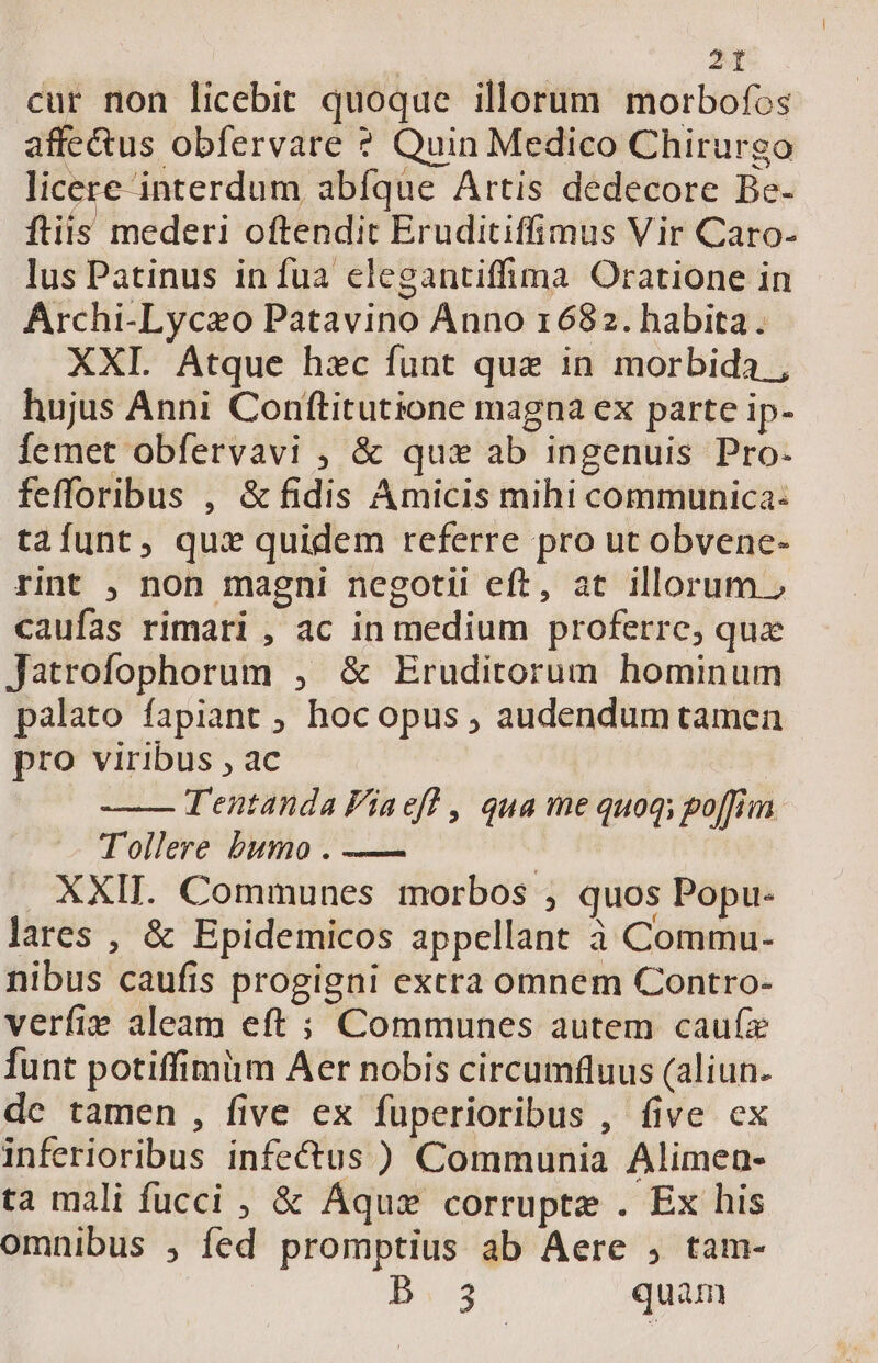 cur non licebit quoque illorum morbofos affe&amp;us obfervare ? Quin Medico Chirurgo licere interdum abíque Artis dedecore Be- ftiis mederi oftendit Eruditiffimus Vir Caro- lus Patinus in fua elegantiffima Oratione in Archi-Lyceo Patavino Anno 1682. habita. XXI. Atque hac funt que in morbida , hujus Anni Conftitutione magna ex parte ip- Íemet obfervavi ; &amp; qux ab ingenuis Pro- fefforibus , &amp; fidis Amicis mihi communica: tafunt, qux quidem referre pro ut obvene- rint , non magni negotii eft, at illorum » caufas rimari , ac in medium proferre, qua Jatrofophorum , &amp; Eruditorum hominum palato fapiant ; hoc opus ; audendum tamen pro viribus , ac | T'entanda Viaeff , qua me quoq; go[fiim Tollere bumo . — | . XXII. Communes morbos ; quos Popu- lares , &amp; Epidemicos appellant à Commu- nibus caufis progigni extra omnem Contro- verfie aleam eft ; Communes autem caufz funt potiffimüm Aer nobis circumfluus (aliun. dc tamen , five ex fuperioribus , five ex inferioribus infectus ) Communia Alimen- ta mali fucci , &amp; Áqus corrupte . Ex his omnibus ; fed promptius ab Aere , tam- B.3 quam