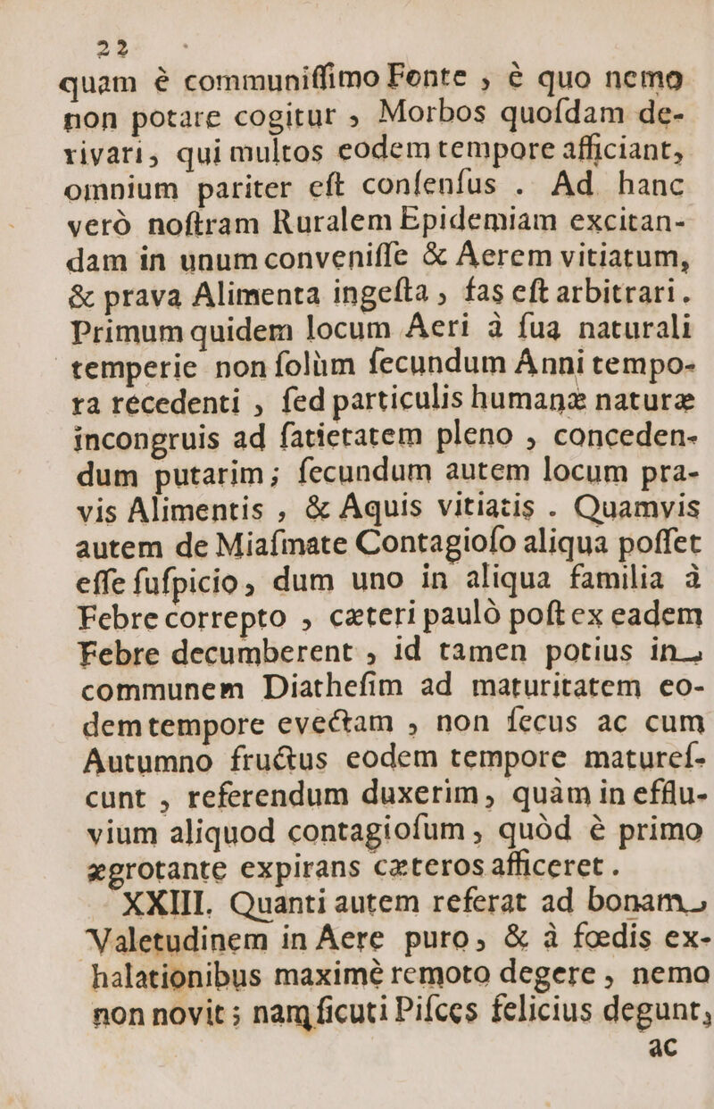 -: TE quam é communiffimo Fente ; € quo nemo non potare cogitur ; Morbos quofdam de- rivari, qui multos eodem tempore afficiant, omnium pariter eft confenfus . Ad hanc veró noftram Ruralem Epidemiam excitan- dam in unum conveniffe &amp; Aerem vitiatum, &amp; prava Alimenta ingefta , fas eft arbitrari. Primum quidem locum Aeri à fua naturali temperie non folim fecundum Ánni tempo- ra récedenti , fed particulis humanz nature incongruis ad fatietatem pleno , conceden- dum putarim; fecundum autem locum pra- vis Alimentis , &amp; Aquis vitiatis . Quamyis autem de Miafmate Contagiofo aliqua poffet effe fufpicio, dum uno in aliqua familia à Febre correpto , cateri pauló poftex eadem Febre decumberent , id tamen potius in. communem Diathefim ad maturitatem ceo- demtempore evectam , non fecus ac cum Autumno fru&amp;us eodem tempore maturcí- cunt , referendum duxerim , quàm in efllu- vium aliquod contagiofum , quód é primo xgrotante expirans cateros afficeret . XXIII. Quanti autem referat ad bonam. Valetudinem in Aere. puro, &amp; à foedis ex- halationibus maxime remoto degere , nemo non novit ; nam ficuti Pifces felicius degunt, | ac