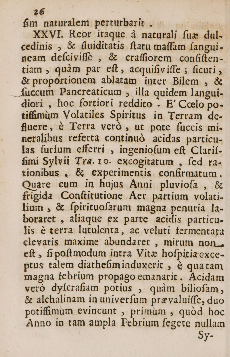 fim naturalem perturbarit . T XXVI. Reor itaque à naturali fue dul. cedinis , &amp; fluiditatis ftatu maffam fangui- neam deíciviffe , &amp; craffiorem confiften- tiam , quàm par eft, acquifiviffe ficuti &amp; proportionem ablatam inter Bilem , &amp; fuccum Pancreaticum , illa quidem langui- diori , hoc fortiori reddito - E' Coelo po- tiffimim Volatiles Spiritus in Terram de- fluere, é Terra veró , ut pote füccis mi- neralibus referta continuó acidas particu- las furfum efferri , ingeniofum eft Clarif- fimi Sylvii Tra. 10- excogitatum , fed ra- tionibus , &amp; experimentis confirmatum. Quare cum in hujus Ánni pluviofa , &amp; frngida Conflitutione Aer partium volati- lium , &amp; fpirituofarum magna penuria la- boraret , aliaquc ex parte acidis particu- lis é terra lutulenta, ac veluti fermentaga elevatis maxime abundaret , mirum non., eft, fipoftmodum intra Vite hofpitiaexce- ptus talem diathefim induxerit ; 6 quatam magna febrium propago emanarit. Acidam veró dyícrafiam potius , quàm biliofam, &amp; alchalinam in univerfum prevaluiffe, duo potiffimum evincunt ; primüm , quód hoc Anno in tam ampla Febrium fegete nullam Sy-