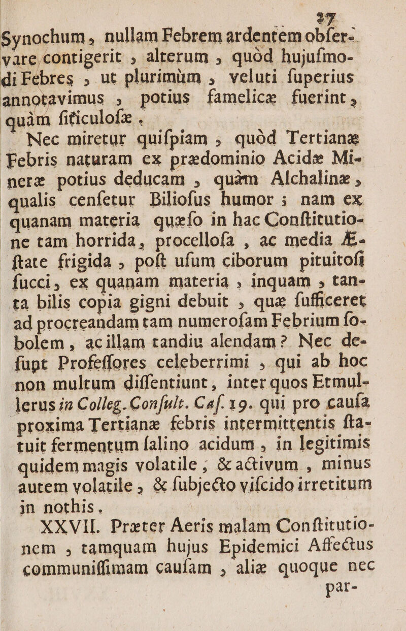 oo Synochum, nullam Febrem ardentem obfer-. vare,contigerit , alterum ; quód hujuímo- diFebres , ut plurimüm , veluti fuperius annotavimus , potius famelice fuerint, quàm fiticulofz . .. Nec miretur quifpiam , quód Tertiana Febris naturam ex predominio Acide Mi- mere potius deducam , quàm Alchaline ; qualis cenfetur Biliofus humor ; nam ex quanam materia quzío in hac Conftitutio- ne tam horrida, procellofa , ac media - ftate frigida ; poft ufum ciborum pituitofi fucci, ex quanam materia , inquam , tan- ta bilis copia gigni debuit , qua fufficeret ad procreandam tam numerofam Febrium fo- bolem , acillam tandiu alendam ? Nec de- fupt Profeffores celeberrimi , qui ab hoc non multum diffentiunt, inter quos Etmul- erus iz Colleg. Confult. Caf. 19. qui pro caufa proxima Tertiane febris intermittentis fta- tuit fermentum falino acidum , in legitimis . quidem magis volatile ; &amp;a&amp;ivum , minus autem volatile , &amp; fubje&amp;o vifcido irretitum jin nothis. | XXVII. Prater Aeris malam Conftitutio- nem , tamquam hujus Epidemici Affe&amp;us communiffimam caufam , alie quoque nec par-