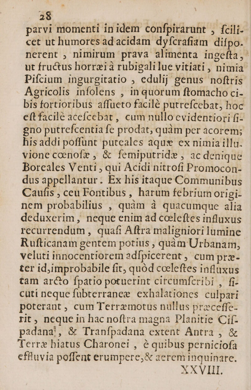 parvi momenti in idem confpirarunt , fcili- cet ut humores ad acidam dyfcrafiam difpo.- nerent , nimirum prava alimenta ingefta,- ut fructus horrzià rubigalilue vitiati , nimia Pifcium ingurgitatio ; edulij genus noftris Agricolis infolens , in quorum ftomacho ci- bis fortioribus affueto facilé putrefcebat, hoc eft facilé acefcebat , cum nullo evidentiori fi- gno putrefcentia fe prodat, quàm per acorem; his addi poffunt puteales aquse ex nimia illu. vionecoenofre , &amp; femiputride , ac denique Boreales Venti ; qui Acidi nitrofi Promocon- dus appellantur. Ex his itaque Communibus Caufis , ceu Fontibus, harum febrium origi- nem probabilius , quim à quacumque alia deduxerim , neque enim ad coeleftes influxus recurrendum , quaft Aftra maligniori lumine Rufticanam gentem potius , quàm Urbanam, veluti innocentiorem adípicerent , cum prz- ter id;improbabile fit quód coeleftes influxus tam arcto fpatio potuerint circumfcribi , fi- cuti neque fubterranez. exhalationes culpari poterant, cum Terrzmotus nullus przceffe- rit, neque in hac noftra magna Planitie Cif- padanaàj, &amp; Tranfpadana extent Antra , &amp; Terrz hiatus Charonei , é quibus perniciofa cffuvia poffent erumpere,;&amp; aerem inquinare. XXVIII.