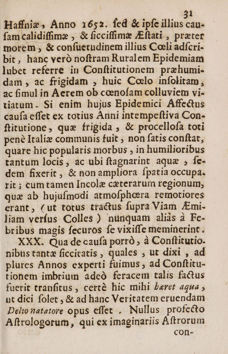: 71 Haffnüie, Anno 1652. fed &amp; ipfe illins ap fam calidiffime , &amp; ficciffimz /Eftati , prater morem , &amp; confuetudinem illius Coeli adícri- bit, hanc veró noftram Ruralem Epidemiam lubet referre in Conftitutionem przhumi- dam , ac frigidam , huic Coelo infolitam , ac fimul in Aerem ob ceenofam colluviem vi- tatum. Si enim hujus Epidemici Affectus caufa effet ex totius Ànni intempeftiva Con- ftitutione, quz frigida ; &amp; procellofa toti pene Italiz communis fuit ; non fatis conftat, quare hic popularis morbus , in humilioribus tantum locis, ac ubi ftagnarint aque , fe- dem fixerit, &amp; non ampliora Ípatia occupa. rit ; cumtamen [ncole citerarum regionum, quz ab hujufmodi atmofpheera remotiores erant, (ut totus tractus fupra Viam Emi. liam verfus Colles ) nünquam aliis à Fe- bribus magis fecuros fe vixiffe meminerint . XXX. Qua de caufa porró , à Conftitutio. nibustantz ficcitatis , quales , ut dixi , ad plures Annos experti fuimus , ad Conftitu- tionem imbrium adeó feracem talis factus fuerit tranfitus , certé hic mihi £aret 2qua ; ut dici folet , &amp; ad hànc Veritatem eruendam Delto natatore opus effet , Nullus profecto Aftrologorum, qui ex imaginariis Aftrorum con-