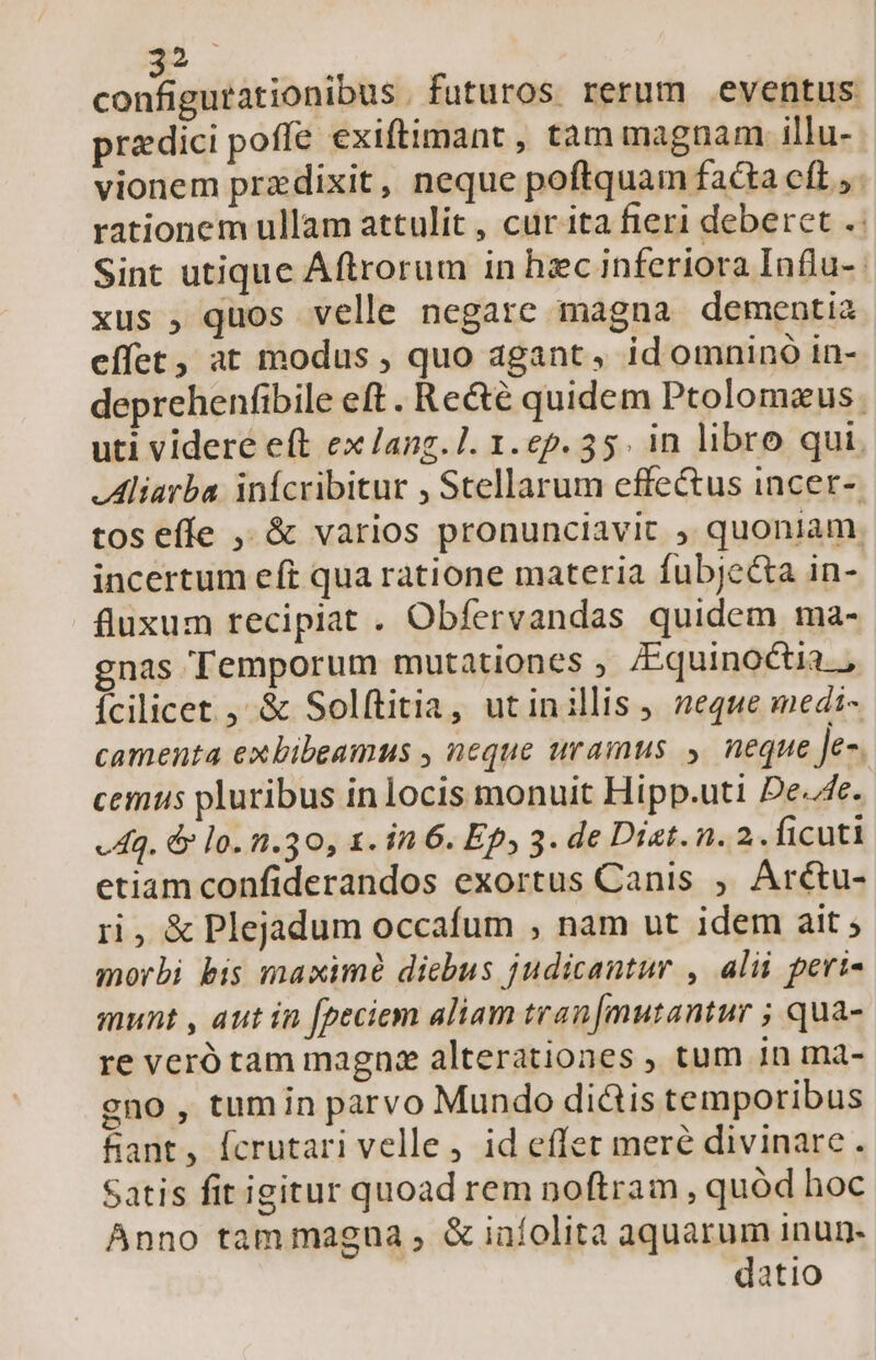 configsitátionibhs . futuros rerum eventus predici poffe exiftimant , tam magnam illu- vionem przdixit, neque poftquam facta cft ;. rationem ullam attulit , cur ita fieri deberet .: Sint utique Áftrorum in hzc inferiora Influ-. xus , quos velle negare magna dementia effet, at modus , quo agant, id omnino in- deprehenfibile eft. Re&amp;é quidem Ptolomeus. uti videre eft ex lang. 1. 1.ep. 35. in libro qui. .Aliarba infcribitur , Stellarum effectus incer- tos effe ,, &amp; varios pronunciavit ; quoniam incertum eft qua ratione materia fubjeca in- fluxum recipiat . Obfervandas quidem ma- gnas Temporum mutationes ; /Equinoctia.., Ícilicet. ,' &amp; Solftitia, utinillis neque medi- camenta exbibeamus , neque uramus » neque Je- cemus pluribus in locis monuit Hipp.uti De./4e. «Aq. &amp; lo. 1.30, 1. in 6. Ep, 3. de Diat. n. 2.. ficuti etiam confiderandos exortus Canis ,. Arctu- ri, &amp; Plejadum occafum , nam ut idem ait ; morbi bis maximé dicbus judicantur , alii peri- munt , aut in [peciem aliam tran[mutantur ; qua- re veró tam magna alterationes , tum 1n ma- gno , tumin parvo Mundo diüis temporibus fant, fcrutari velle, id effer meré divinare. Satis fit igitur quoad rem noftram , quód hoc Anno tammagna , &amp; infolita aquarum inun- datio