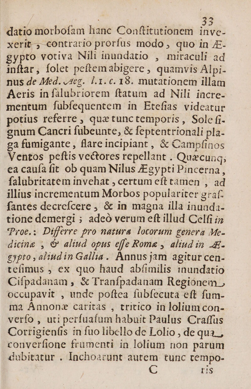 &amp; $4 datio morbofam hanc Conftitutionem inve- - xerit- contrario prorfus modo , quo in JE. gypto votiva Nili inundatio , miraculi ad inftar, folet petemabigere , quamvis Alpi- nus de Med. o4eg. 1.1. c. 18. mutationem illam Aeris infalubriorem ftatum ad Nili incre- mentum fubíequentem in Etefias videatur potius referre , que tunctemporis, Sole fi enum Cancri fübeunte, &amp; feptentrionali pla. ga fumigante , flare incipiant, &amp; Campfinos Ventos peftis vectores repellant . Quxcunq; ea cauía fit ob quam Nilus Egypti Pincerna, falubritatem invehat , certum eft tamen , ad illius incrementum Morbos populariter graf- fantes decrefcere , &amp; in magna illa inunda- tione demergi ; adeó verum eft illud Celfi iz 'Proe.; Differre pro natura. locorum genera Me- dicing , €» aliud opus effe Rome , aliud in. .- £gypto , aliud in Gallia. Annus jam agitur cen- teífimus ; ex quo haud abíimilis inundatio Cifpadanam , &amp; Tranfpadanam Regionem., occupavit , unde poftea fubíecuta eft fum- ma Annons caritas , tritico in lolium con- verfo , uti perfuafum habuit Paulus Craffus Corrigien(is in fuo libello de Lolio , de qua. , converfione frumenti in lolium non parum dubitatur . Inchoarunt autem tunc cempo- C is