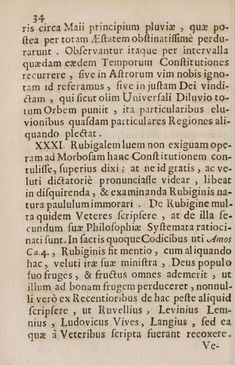 visi Maii principium pluvie , qu» po- (tea per totam /Eftatem obftinatiffimé perdu- rarunt . Obfervantur itaque per intervalla quedam ezdem Temporum Conftitutiones recurrere , five in Aftrorum vim nobis igno- tam 1d referamus , five in juftam Dei vindi- cam , qui ficut olim Univerfali Diluvio to- tum Orbem puniit , ita particularibus elu-- vionibus quafdam particulares Regiones ali- quando ple&amp;at. : XXXI. Rubigalemluem non exiguam ope- ram ad Morbofam hanc Conítitutionem con- tuliffe; fuperius dixi; at neid gratis ; ac ve- luti dictatorié pronunciaffe videar , libeat in difquirenda , &amp; examinanda Rubiginis na- tura paululumimmorari . De Rubigine mul- ta quidem Veteres fcripfere ; at de illa fe- cundum fuz Philofophie Syftemata ratioci- naci funt. In facris quoqueCodicibus uti vZmos Ca.4., Rubiginis fit mentio , cum aliquando hac, veluti ir fuz miniftra ;, Deus populo fuo fruges ,, &amp; fructus omnes ademerit , ut ilium ad bonam frugem perduceret , nonnul- li veró ex Recentioribus de hac pefte aliquid fcripfere , ut. Ruvellius , Levinius Lem- nius ; Ludovicus Vives, Langius , fed ea qua à Veteribus fcripta fuerant recoxere. Ve-