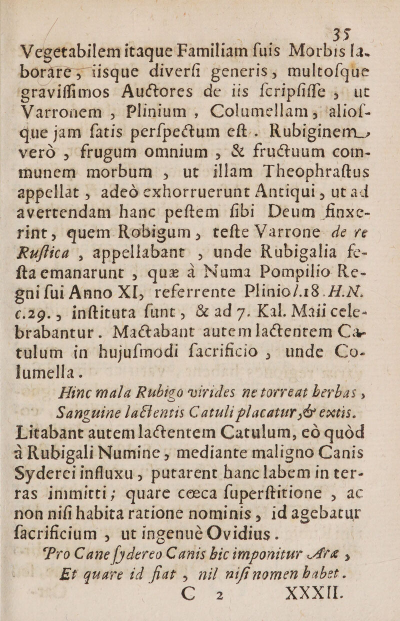 | : 35 Vegetabilem itaque Familiam fuis Morbis la. boráre; iisque diverfi generis, multoíque graviffimos Auctores de iis Ícripfiffe ,— ut Varroaem , Plinium , Columellam , aliof- que jam fatis perfpectum eft... Rubiginem., veró , frugum omnium , &amp; fructuum coin- munem morbum , ut illam Theophraftus appellat ; adeó exhorruerunt Antiqui , ut ad avertendam hanc peftem fibi Deum finxc- rint, quem Robigum , tefte Varrone. de re Ruflica , appellabant , unde Rubigalia fe- ftaemanarunt , que à Numa Pompilio Re- gni fui Anno XL, referrente Plinio/.18. H.N. c.29. , inftituta funt, &amp; ad 7. Kal. Maii cele- brabantur. Mac&amp;abant autemlactentem Ca- tulum in hujufmodi facrificio ;, unde Co- lumella . Hinc mala Rubizo uirides ne torreat berbas , Sanguine laclentis Catuli placatur ,&amp; extis. Litabant autem lactentem Catulum, eó quód àRubigali Numine ; mediante maligno Canis Syderciinfluxu, putarent hanclabem in ter- ras immitti; quare ceeca fuperftitione , ac non nifi habita ratione nominis , id agebatur facrificium ; ut ingenué Ovidius. Pro Cane [ydereo Canis bic imponitur Ara Et quare id fiat , nil nifinomen babet. 2 XXXII.