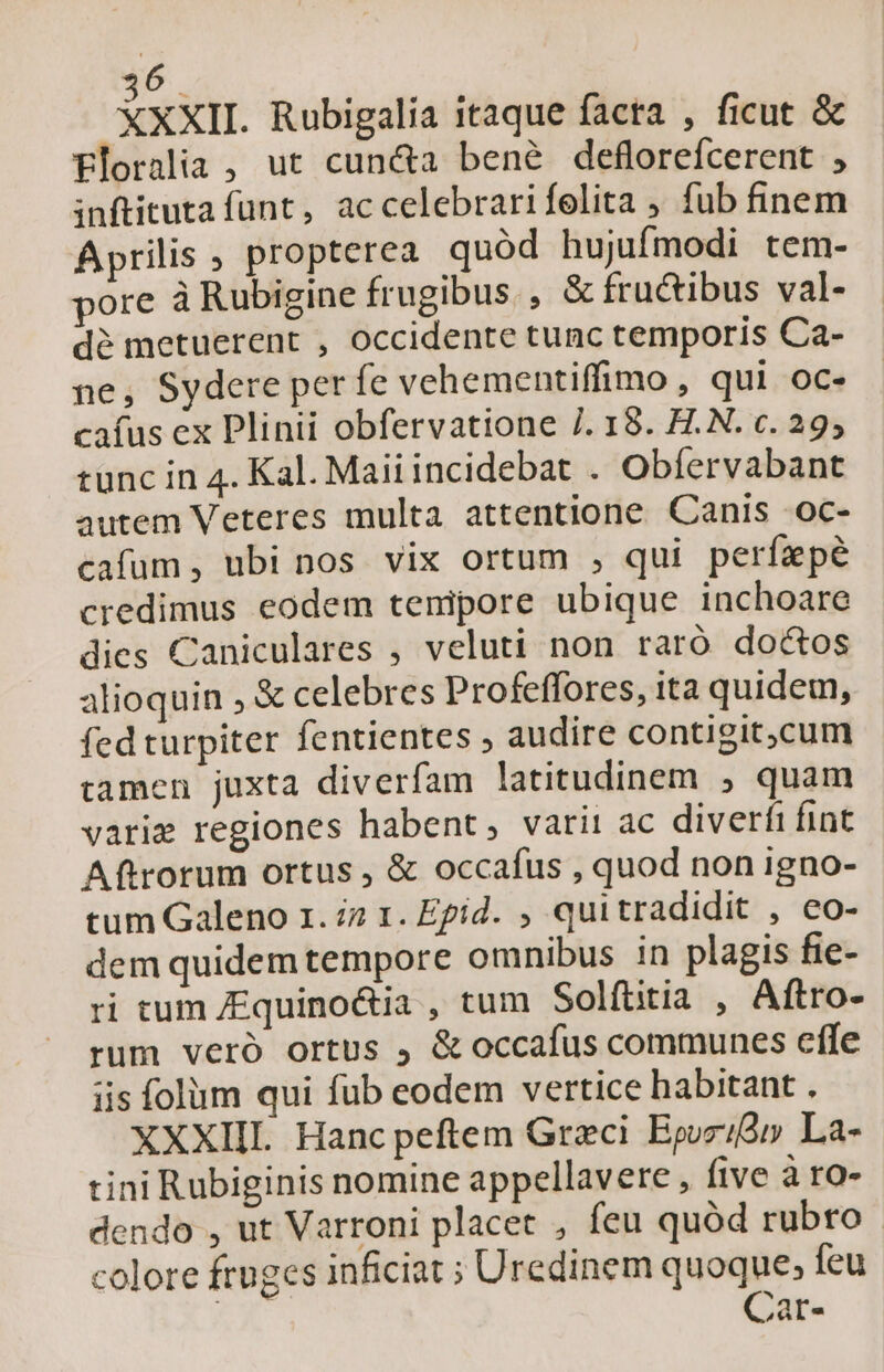 XXXIL. Rubigalia itaque facta , ficut &amp; Eloralia , ut cun&amp;a bené deflorefcerent , inftituta funt, accelebrarifelita ; fub finem Aprilis , propterea quód hujufmodi tem- pore à Rubigine frugibus , &amp; fructibus val- dé metuerent , occidente tunc temporis Ca- ne, Sydere perfe vehementiffimo , qui oc- caíus ex Plinii obfervatione 7. 18. H.N. c. 29, tunc in 4. Kal. Maiiincidebat . Obfervabant autem Veteres multa attentione Canis .oc- cafum, ubi nos vix ortum , qui perfízpé credimus eodem tenipore ubique inchoare dies Caniculares , veluti non raró doctos alioquin , &amp; celebres Profeffores, ita quidem, fed turpiter fentientes ; audire contigit,cum tamen juxta diverfam latitudinem , quam varie regiones habent, varii ac diverfi fint Aftrorum ortus , &amp; occafus , quod non igno- tum Galeno 1. i2 1. Epid. , quitradidit , eo- dem quidem tempore omnibus in plagis fie- ri tum /Equinoctia , tum Solftitia , Aftro- rum veró ortus , &amp; occafus communes effe iis folum qui füb eodem vertice habitant . XXXIII Hanc peftem Greci Bpozid» La- tini Rubiginis nomine appellavere , five à ro- dendo , ut Varroni placet , feu quód rubro colore fruges inficiat ; Uredinem quoque; feu | Car-
