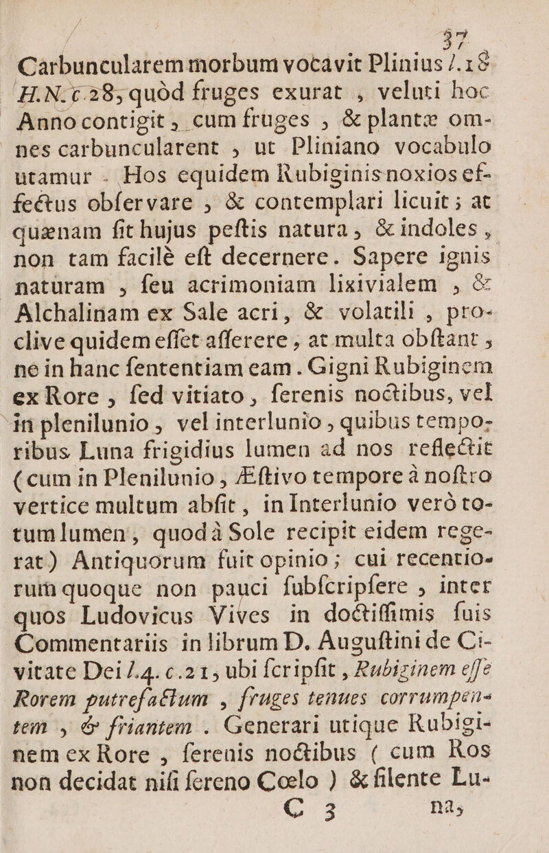 |  Carbuncularem morbum vocavit Plini We 1$ HN: 6.28, quód fruges exurat , veluti hoc Annocontigit , cum fruges ; &amp; plantz om- nes carbuncularent , ut Pliniano vocabulo utamur . Hos equidem Rubiginis noxios ef- feétus obfervare , &amp; contemplari licuit ; at quinam fit hujus peftis natura, &amp;indoles ,. non tam facilé eft decernere. Sapere ignis. naturam , feu acrimoniam lixivialem , &amp; Alchalinam ex Sale acri, &amp; volatili , pro- clive quidem effet afferere , at multa obítant , ne in hanc fententiam eam . Gigni Rubiginem ex Rore , fed vitiato, ferenis noctibus, vel in plenilunio , vel interlunio , quibus tempo: ribus Luna frigidius lamen ad nos reflectit ( cum in Plenilunio , /Eftivo tempore à noftro vertice multum abfit, in Interlunio veró to- tumlumen, quodi Sole recipit eidem rege- rat) Antiquorum fuit opinio; cui recentio- rui quoque non pauci fubfcripfere ; inter quos Ludovicus Vives in doctiffimis fuis Commentariis in librum D. Auguftini de Ci- vitate Dei 4. c.2 1, ubi fcripfit , Rabizinem effe Rorem putrefaélum , fruges tenues corrumpen- tei y &amp; friantem .. Generari utique Rubigi- nem ex Rore , ferenis no&amp;ibus ( cum Kos non decidat nili fereno Coelo ) &amp;filente Lu- V3 na,