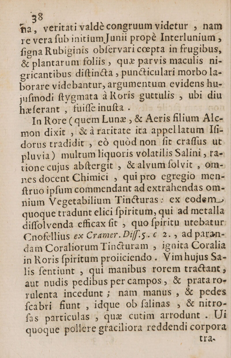 fa, veritati valdé congruum videtur , nam re vera füb initium Junii prope Interlunium , figna Rubiginis obfervari cepta in frugibus, &amp; plantaru m foliis, qux parvis maculis ni- gricantibus diftincta ; puncticulari morbo la- borare videbantur, argumentum evidens hu- jufiodi ftygmata à Roris euttulis ; ubi diu hxíerant , fuiffe inufta . | In Rore (quem Lunz ; &amp; Aeris filium Alc- mon dixit , &amp; à raritate ita appellatum Ifi- dorus tradidit , eó quód non fit craffus ut pluvia) multum liquoris volatilis Salini , ra- tione cujus abítergit ; &amp; alvum folvit , om- nes docent Chimici , qui pro egregio men- ftruo ipfum commendant ad extrahendas om- nium Vegetabilium Tin&amp;uras: ex eodem.) quoque tradunt elici fpiritum, qui ad metalla diffolvenda efficax fit , quo fpiritu utebatur. Cnofellius ex Cramer. Diff.5. € 2. ; ad paran- dam Coraliorum Tincturam , igaita Coralia in Roris fpiritum proiiciendo .. Vim hujus Sa- lis fentiunt , qui manibus rorem tractant ; aut nudis pedibus per campos, &amp; prataroe rulenta incedunt ; nam manus , &amp; pedes ícabri fiunt , idque ob falinas , &amp; nitro- fas particulas , qua cutim arrodunt . Ui quoque pollere graciliora reddendi corpora tra.