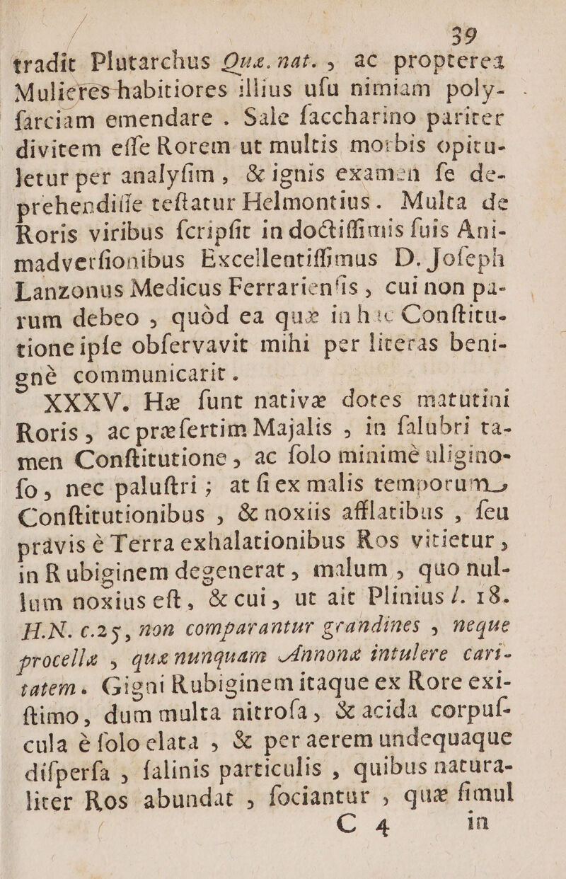 tradit Plutarchus Qua. Adf.4 QC propterea Mulieres habitiores :lius ufu nimiam poly- farciam emendare . Sale faccharino pariter divitem effe Rorem ut multis mo:bis opitu- Jetur per analyfim , &amp; ignis examen fe de- prehenditie teftatur Helmontius. Multa de Roris viribus fcripfit in doctiffiuis fuis Ani- madverfionibus Excellentifhmus D. Jofeph Lanzonus Medicus Ferrariensis, cui non pa- . yum debeo , quód ea qus ia h:c Conftitu- tione ipfe obfervavit mihi per literas beni- gné communicarit. XXXV. Haz funt native dotes matutini Roris, ac praefertim Majalis , in falubri ta- men Conftitutione , ac folo minime uligino- fo, nec paluftri; atfiex malis tenporum.? Conftitutionibus , &amp; noxiis afflatibus , feu právis é Terra exhalationibus Ros vitietur , in R ubiginem degenerat , malum , quo nul- lam noxius eft, &amp; cui, ut ait Plinius 7. 18. H.N. c.25, ton comparantur geandines , neque procella , que nunquam Annona intulere cari- atem. Gigai Rubiginem itaque ex Rore exi- ftimo, dum multa nitrofa, acida corpuf- cula éfoloelata , &amp; per aerem undequaque difperfa , falinis particulis , quibus natura- liter Ros abundat , fociantur , quz fimul | C 4 in